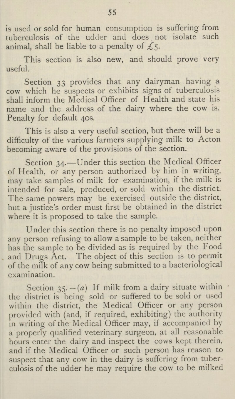 55 is used or sold for human consumption is suffering from tuberculosis of the udder and does not isolate such animal, shall be liable to a penalty of £5. This section is also new, and should prove very useful. Section 33 provides that any dairyman having a cow which he suspects or exhibits signs of tuberculosis shall inform the Medical Officer of Health and state his name and the address of the dairy where the cow is. Penalty for default 40s. This is also a very useful section, but there will be a difficulty of the various farmers supplying milk to Acton becoming aware of the provisions of the section. Section 34.—Under this section the Medical Officer of Health, or any person authorized by him in writing, may take samples of milk for examination, if the milk is intended for sale, produced, or sold within the district. The same powers may be exercised outside the district, but a justice's order must first be obtained in the district where it is proposed to take the sample. Under this section there is no penalty imposed upon any person refusing to allow a sample to be taken, neither has the sample to be divided as is required by the Food and Drugs Act. The object of this section is to permit of the milk of any cow being submitted to a bacteriological examination. Section 35. — (a) If milk from a dairy situate within the district is being sold or suffered to be sold or used within the district, the Medical Officer or any person provided with (and, if required, exhibiting) the authority in writing of the Medical Officer may, if accompanied by a properly qualified veterinary surgeon, at all reasonable hours enter the dairy and inspect the cows kept therein, and if the Medical Officer or such person has reason to suspect that any cow in the dairy is suffering from tuber culosis of the udder he may require the cow to be milked