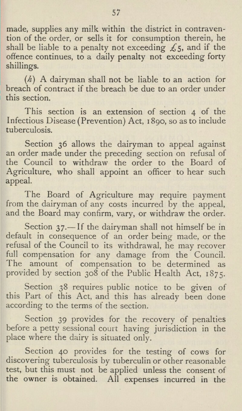 57 made, supplies any milk within the district in contraven tion of the order, or sells it for consumption therein, he shall be liable to a penalty not exceeding £5, and if the offence continues, to a daily penalty not exceeding forty shillings. (h) A dairyman shall not be liable to an action for breach of contract if the breach be due to an order under this section. This section is an extension of section 4 of the Infectious Disease (Prevention) Act, 1890, so as to include tuberculosis. Section 36 allows the dairyman to appeal against an order made under the preceding section on refusal of the Council to withdraw the order to the Board of Agriculture, who shall appoint an officer to hear such appeal. The Board of Agriculture may require payment from the dairyman of any costs incurred by the appeal, and the Board may confirm, vary, or withdraw the order. Section 37.— If the dairyman shall not himself be in default in consequence of an order being made, or the refusal of the Council to its withdrawal, he may recover full compensation for any damage from the Council. The amount of compensation to be determined as provided by section 308 of the Public Health Act, 1875. Section 38 requires public notice to be given of this Part of this Act, and this has already been done according to the terms of the section. Section 39 provides for the recovery of penalties before a petty sessional court having jurisdiction in the place where the dairy is situated only. Section 40 provides for the testing of cows for discovering tuberculosis by tuberculin or other reasonable test, but this must not be applied unless the consent of the owner is obtained. All expenses incurred in the