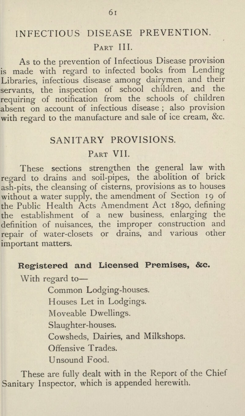 61 INFECTIOUS DISEASE PREVENTION. Part III. As to the prevention of Infectious Disease provision is made with regard to infected books from Lending Libraries, infectious disease among dairymen and their servants, the inspection of school children, and the requiring of notification from the schools of children absent on account of infectious disease; also provision with regard to the manufacture and sale of ice cream, &c. SANITARY PROVISIONS. Part VII. These sections strengthen the general law with regard to drains and soil-pipes, the abolition of brick ash-pits, the cleansing of cisterns, provisions as to houses without a water supply, the amendment of Section 19 of the Public Health Acts Amendment Act 1890, defining the establishment of a new business, enlarging the definition of nuisances, the improper construction and repair of water-closets or drains, and various other important matters. Registered and Licensed Premises, &c. With regard to— Common Lodging-houses. Houses Let in Lodgings. Moveable Dwellings. Slaughter-houses. Cowsheds, Dairies, and Milkshops. Offensive Trades. Unsound Food. These are fully dealt with in the Report of the Chief Sanitary Inspector, which is appended herewith.