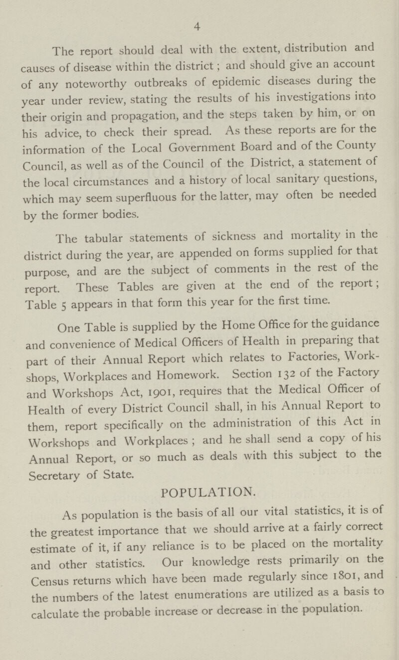 4 The report should deal with the extent, distribution and causes of disease within the district; and should give an account of any noteworthy outbreaks of epidemic diseases during the year under review, stating the results of his investigations into their origin and propagation, and the steps taken by him, or on his advice, to check their spread. As these reports are for the information of the Local Government Board and of the County Council, as well as of the Council of the District, a statement of the local circumstances and a history of local sanitary questions, which may seem superfluous for the latter, may often be needed by the former bodies. The tabular statements of sickness and mortality in the district during the year, are appended on forms supplied for that purpose, and are the subject of comments in the rest of the report. These Tables are given at the end of the report; Table 5 appears in that form this year for the first time. One Table is supplied by the Home Office for the guidance and convenience of Medical Officers of Health in preparing that part of their Annual Report which relates to Factories, Work shops, Workplaces and Homework. Section 132 of the Factory and Workshops Act, 1901, requires that the Medical Officer of Health of every District Council shall, in his Annual Report to them, report specifically on the administration of this Act in Workshops and Workplaces ; and he shall send a copy of his Annual Report, or so much as deals with this subject to the Secretary of State. POPULATION. As population is the basis of all our vital statistics, it is of the greatest importance that we should arrive at a fairly correct estimate of it, if any reliance is to be placed on the mortality and other statistics. Our knowledge rests primarily on the Census returns which have been made regularly since 1801, and the numbers of the latest enumerations are utilized as a basis to calculate the probable increase or decrease in the population.