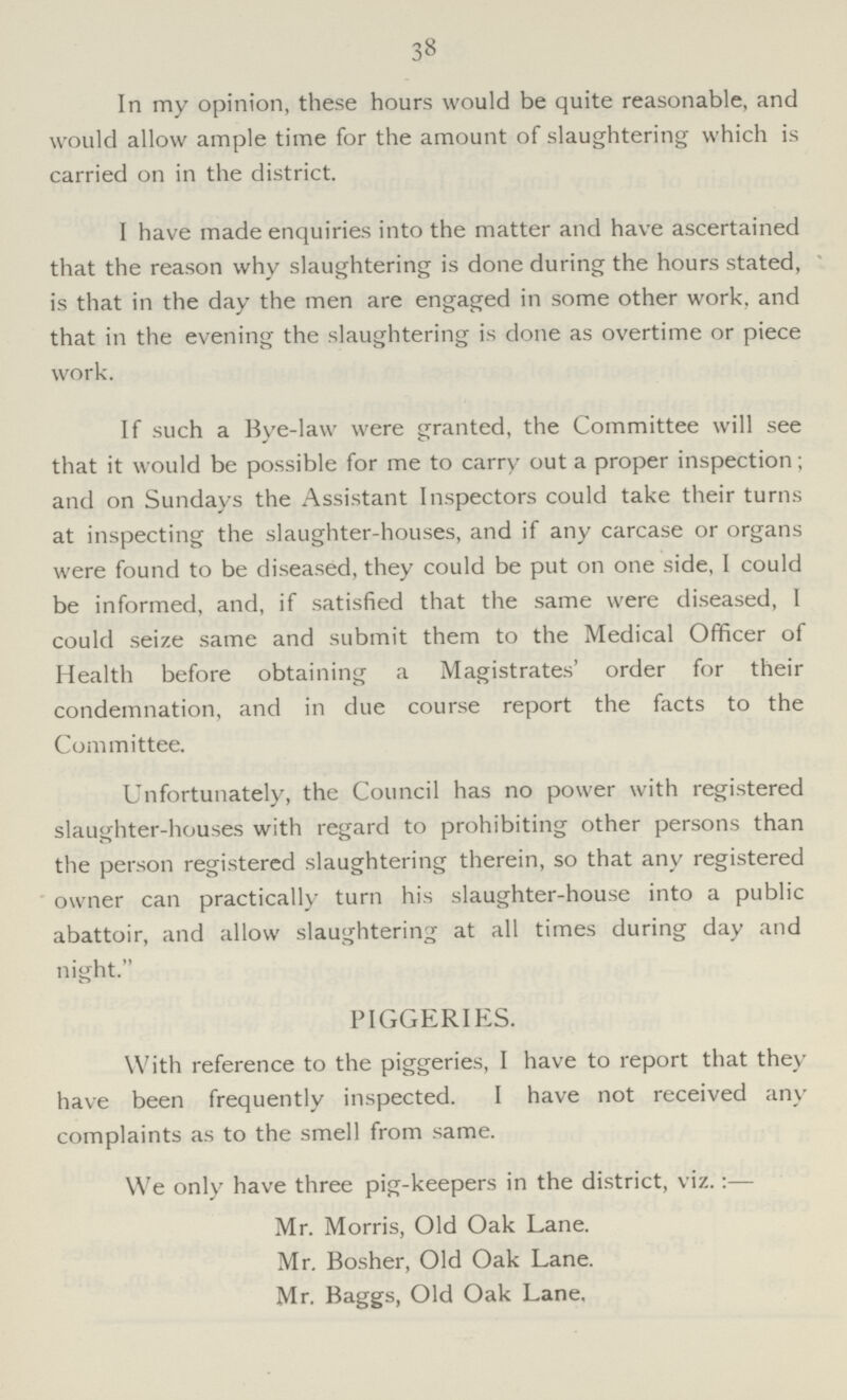 38 In my opinion, these hours would be quite reasonable, and would allow ample time for the amount of slaughtering which is carried on in the district. I have made enquiries into the matter and have ascertained that the reason why slaughtering is done during the hours stated, is that in the day the men are engaged in some other work, and that in the evening the slaughtering is done as overtime or piece work. If such a Bye-law were granted, the Committee will see that it would be possible for me to carry out a proper inspection; and on Sundays the Assistant Inspectors could take their turns at inspecting the slaughter-houses, and if any carcase or organs were found to be diseased, they could be put on one side, I could be informed, and, if satisfied that the same were diseased, I could seize same and submit them to the Medical Officer of Health before obtaining a Magistrates' order for their condemnation, and in due course report the facts to the Committee. Unfortunately, the Council has no power with registered slaughter-houses with regard to prohibiting other persons than the person registered slaughtering therein, so that any registered owner can practically turn his slaughter-house into a public abattoir, and allow slaughtering at all times during day and night. PIGGERIES. With reference to the piggeries, I have to report that they have been frequently inspected. I have not received any complaints as to the smell from same. We only have three pig-keepers in the district, viz.:— Mr. Morris, Old Oak Lane. Mr. Bosher, Old Oak Lane. Mr. Baggs, Old Oak Lane.