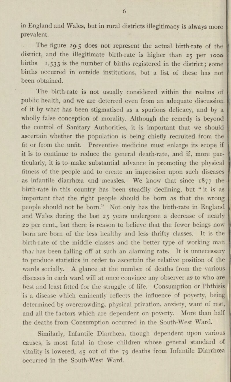 6 in England and Wales, but in rural districts illegitimacy is always more prevalent. The figure 29.5 does not represent the actual birth-rate of the district, and the illegitimate birth-rate is higher than 25 per 1000 births. 1,533 is the number of births registered in the district; some births occurred in outside institutions, but a list of these has not been obtained. The birth-rate is not usually considered within the realms of public health, and we are deterred even from an adequate discussion of it by what has been stigmatised as a spurious delicacy, and by a wholly false conception of morality. Although the remedy is beyond the control of Sanitary Authorities, it is important that we should ascertain whether the population is being chiefly recruited from the fit or from the unfit Preventive medicine must enlarge its scope if it is to continue to reduce the general death-rate, and if, more par ticularly, it is to make substantial advance in promoting the physical fitness of the people and to create an impression upon such diseases as infantile diarrhoea and measles. We know that since 1877 the birth-rate in this country has been steadily declining, but it is as important that the right people should be born as that the wrong people should not be born. Not only has the birth-rate in England and Wales during the last 25 years undergone a decrease of nearly 20 per cent., but there is reason to believe that the fewer beings now born are born of the less healthy and less thrifty classes. It is the birth-rate of the middle classes and the better type of working man that has been falling off at such an alarming rate. It is unnecessary to produce statistics in order to ascertain the relative position of the wards socially. A glance at the number of deaths from the various diseases in each ward will at once convince any observer as to who are best and least fitted for the struggle of life. Consumption or Phthisis is a disease which eminently reflects the influence of poverty, being determined by overcrowding, physical privation, anxiety, want of rest, and all the factors which are dependent on poverty. More than half the deaths from Consumption occurred in the South-West Ward. Similarly, Infantile Diarrhoea, though dependent upon various causes, is most fatal in those children whose general standard of vitality is lowered. 45 out of the 79 deaths from Infantile Diarrhoea occurred in the South-West Ward.