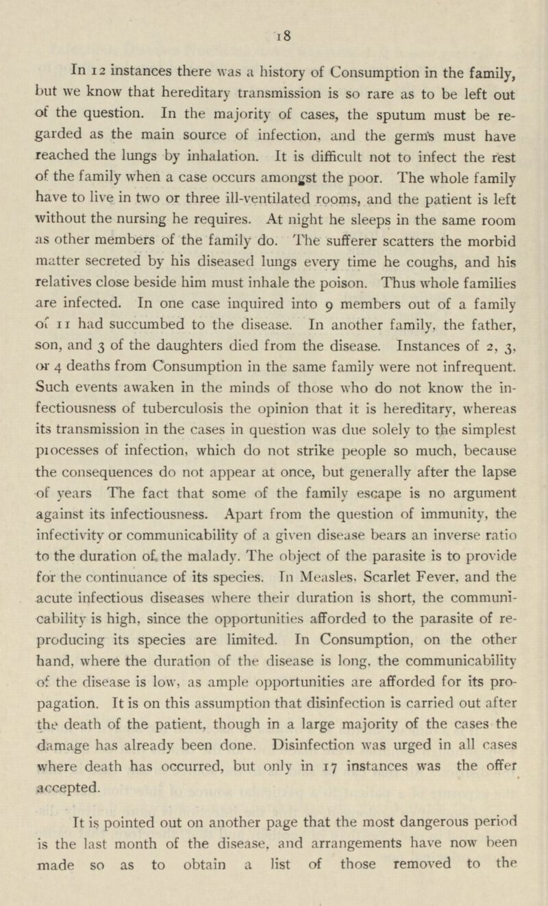 18 In 12 instances there was a history of Consumption in the family, but we know that hereditary transmission is so rare as to be left out of the question. In the majority of cases, the sputum must be re garded as the main source of infection, and the germs must have reached the lungs by inhalation. It is difficult not to infect the rest of the family when a case occurs amongst the poor. The whole family have to live in two or three ill-ventilated rooms, and the patient is left without the nursing he requires. At night he sleeps in the same room as other members of the family do. The sufferer scatters the morbid matter secreted by his diseased lungs every time he coughs, and his relatives close beside him must inhale the poison. Thus whole families are infected. In one case inquired into 9 members out of a family of 11 had succumbed to the disease. In another family, the father, son, and 3 of the daughters died from the disease. Instances of 2, 3, or 4 deaths from Consumption in the same family were not infrequent. Such events awaken in the minds of those who do not know the in fectiousness of tuberculosis the opinion that it is hereditary, whereas its transmission in the cases in question was due solely to the simplest processes of infection, which do not strike people so much, because the consequences do not appear at once, but generally after the lapse of years The fact that some of the family escape is no argument against its infectiousness. Apart from the question of immunity, the infectivity or communicability of a given disease bears an inverse ratio to the duration of. the malady. The object of the parasite is to provide for the continuance of its species. Tn Measles, Scarlet Fever, and the acute infectious diseases where their duration is short, the communi cability is high, since the opportunities afforded to the parasite of re producing its species are limited. In Consumption, on the other hand, where the duration of the disease is long, the communicability of the disease is low, as ample opportunities are afforded for its pro pagation. It is on this assumption that disinfection is carried out after the death of the patient, though in a large majority of the cases the damage has already been done. Disinfection was urged in all cases where death has occurred, but only in 17 instances was the offer accepted. It is pointed out on another page that the most dangerous period is the last month of the disease, and arrangements have now been made so as to obtain a list of those removed to the