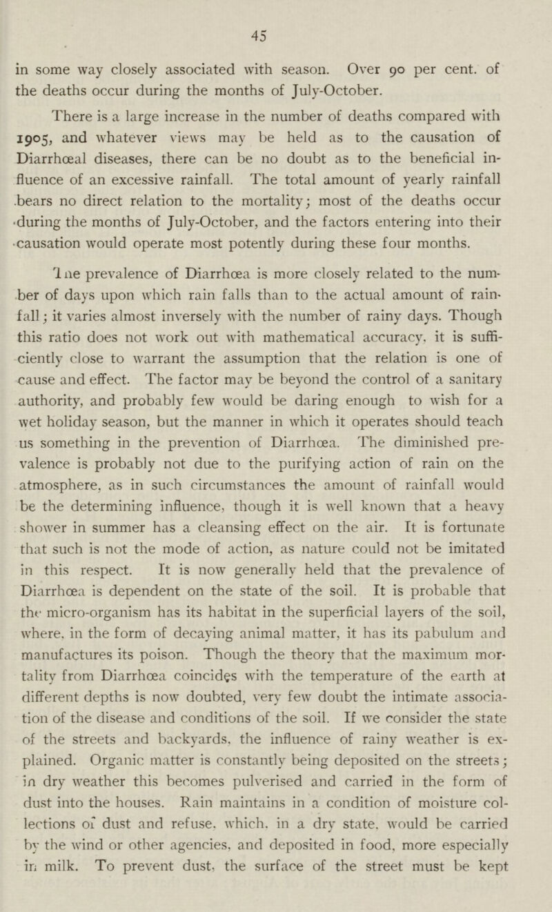 45 in some way closely associated with season. Over 90 per cent, of the deaths occur during the months of July-October. There is a large increase in the number of deaths compared with 1905, and whatever views may be held as to the causation of Diarrhœal diseases, there can be no doubt as to the beneficial in fluence of an excessive rainfall. The total amount of yearly rainfall bears no direct relation to the mortality; most of the deaths occur during the months of July-October, and the factors entering into their causation would operate most potently during these four months. 1 ne prevalence of Diarrhoea is more closely related to the num ber of days upon which rain falls than to the actual amount of rain fall; it varies almost inversely with the number of rainy days. Though this ratio does not work out with mathematical accuracy, it is suffi ciently close to warrant the assumption that the relation is one of cause and effect. The factor may be beyond the control of a sanitary authority, and probably few would be daring enough to wish for a wet holiday season, but the manner in which it operates should teach us something in the prevention of Diarrhœa. The diminished pre valence is probably not due to the purifying action of rain on the atmosphere, as in such circumstances the amount of rainfall would be the determining influence, though it is well known that a heavy shower in summer has a cleansing effect on the air. It is fortunate that such is not the mode of action, as nature could not be imitated in this respect. It is now generally held that the prevalence of Diarrhoea is dependent on the state of the soil. It is probable that the micro-organism has its habitat in the superficial layers of the soil, where, in the form of decaying animal matter, it has its pabulum and manufactures its poison. Though the theory that the maximum mor tality from Diarrhoea coincides with the temperature of the earth at different depths is now doubted, very few doubt the intimate associa tion of the disease and conditions of the soil. If we consider the state of the streets and backyards, the influence of rainy weather is ex plained. Organic matter is constantly being deposited on the streets; in dry weather this becomes pulverised and carried in the form of dust into the houses. Rain maintains in a condition of moisture col lections of dust and refuse, which, in a dry state, would be carried by the wind or other agencies, and deposited in food, more especially in milk. To prevent dust, the surface of the street must be kept