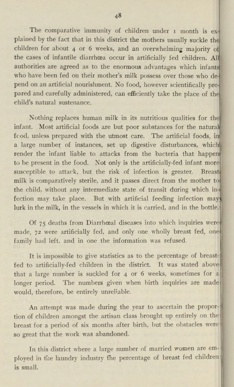 48 The comparative immunity of children under 1 month is ex plained by the fact that in this district the mothers usually suckle the children for about 4 or 6 weeks, and an overwhelming majority of the cases of infantile diarrhoea occur in artificially fed children. All authorities are agreed as to the enormous advantages which infants who have been fed on their mother's milk possess over those who de pend on an artificial nourishment. No food, however scientifically pre pared and carefully administered, can efficiently take the place of the child's natural sustenance. Nothing replaces human milk in its nutritious qualities for the infant. Most artificial foods are but poor substances for the natural food, unless prepared with the utmost care. The artificial foods, inj a large number of instances, set up digestive disturbances, which render the infant liable to attacks from the bacteria that happen to be present in the food. Not only is the artificially-fed infant more susceptible to attack, but the risk of infection is greater. Breast milk is comparatively sterile, and it passes direct from the mother to the child, without any intermediate state of transit during which in fection may take place. But with artificial feeding infection may lurk in the milk, in the vessels in which it is carried, and in the bottle. Of 75 deaths from Diarrhœal diseases into which inquiries were made, 72 were artificially fed. and only one wholly breast fed, one family had left, and in one the information was refused. It is impossible to give statistics as to the percentage of breast fed to artificially-fed children in the district. It was stated above that a large number is suckled for 4 or 6 weeks, sometimes for a longer period. The numbers given when birth inquiries are made would, therefore, be entirely unreliable. An attempt was made during the year to ascertain the propor tion of children amongst the artisan class brought up entirely on the breast for a period of six months after birth, but the obstacles were so great that the work was abandoned. In this district where a large number of married women are em ployed in the laundry industry the percentage of breast fed children is small.