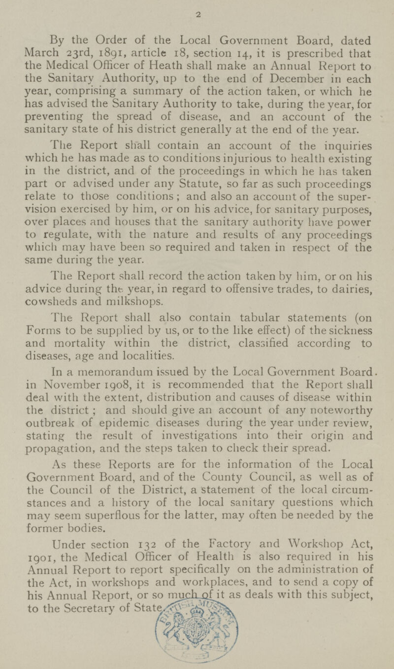 2 By the Order of the Local Government Board, dated March 23rd, 1891, article 18, section 14, it is prescribed that the Medical Officer of Heath shall make an Annual Report to the Sanitary Authority, up to the end of December in each year, comprising a summary of the action taken, or which he has advised the Sanitary Authority to take, during the year, for preventing the spread of disease, and an account of the sanitary state of his district generally at the end of the year. The Report shall contain an account of the inquiries which he has made as to conditions injurious to health existing in the district, and of the proceedings in which he has taken part or advised under any Statute, so far as such proceedings relate to those conditions; and also an account of the super vision exercised by him, or on his advice, for sanitary purposes, over places and houses that the sanitary authority have power to regulate, with the nature and results of any proceedings which may have been so required and taken in respect of the same during the year. The Report shall record the action taken by him, or on his advice during the. year, in regard to offensive trades, to dairies, cowsheds and milkshops. The Report shall also contain tabular statements (on Forms to be supplied by us, or to the like effect) of the sickness and mortality within the district, classified according to diseases, age and localities. In a memorandum issued by the Local Government Board. in November 1908, it is recommended that the Report shall deal with the extent, distribution and causes of disease within the district; and should give an account of any noteworthy outbreak of epidemic diseases during the year under review, stating the result of investigations into their origin and propagation, and the steps taken to check their spread. As these Reports are for the information of the Local Government Board, and of the County Council, as well as of the Council of the District, a statement of the local circum stances and a history of the local sanitary questions which may seem superflous for the latter, may often be needed by the former bodies. Under section 132 of the Factory and Workshop Act, 1901, the Medical Officer of Health is also required in his Annual Report to report specifically on the administration of the Act, in workshops and workplaces, and to send a copy of his Annual Report, or so much of it as deals with this subject, to the Secretary of State.