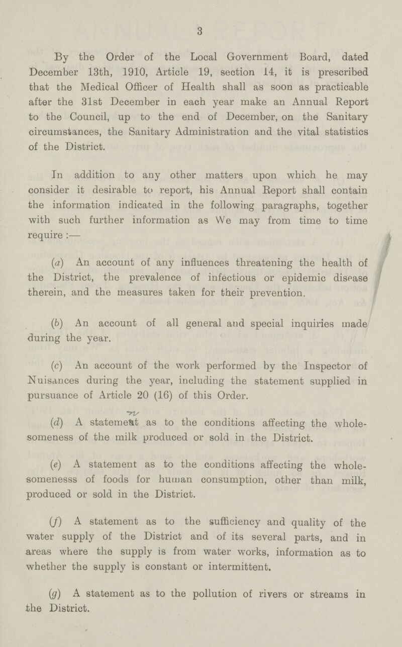 3 By the Order of the Local Government Board, dated December 13th, 1910, Article 19, section 14, it is prescribed that the Medical Officer of Health shall as soon as practicable after the 31st December in each year make an Annual Report to the Council, up to the end of December, on the Sanitary circumstances, the Sanitary Administration and the vital statistics of the District. In addition to any other matters upon which he may consider it desirable to report, his Annual Report shall contain the information indicated in the following paragraphs, together with such further information as We may from time to time require :— (a) An account of any influences threatening the health of the District, the prevalence of infectious or epidemic disease therein, and the measures taken for their prevention. (b) An account of all general and special inquiries made during the year. (c) An account of the work performed by the Inspector of Nuisances during the year, including the statement supplied in pursuance of Article 20 (16) of this Order. (d) A statement as to the conditions affecting the whole someness of the milk produced or sold in the District. (e) A statement as to the conditions affecting the whole somenesss of foods for human consumption, other than milk, produced or sold in the District. (f) A statement as to the sufficiency and quality of the water supply of the District and of its several parts, and in areas where the supply is from water works, information as to whether the supply is constant or intermittent. (g) A statement as to the pollution of rivers or streams in the District.