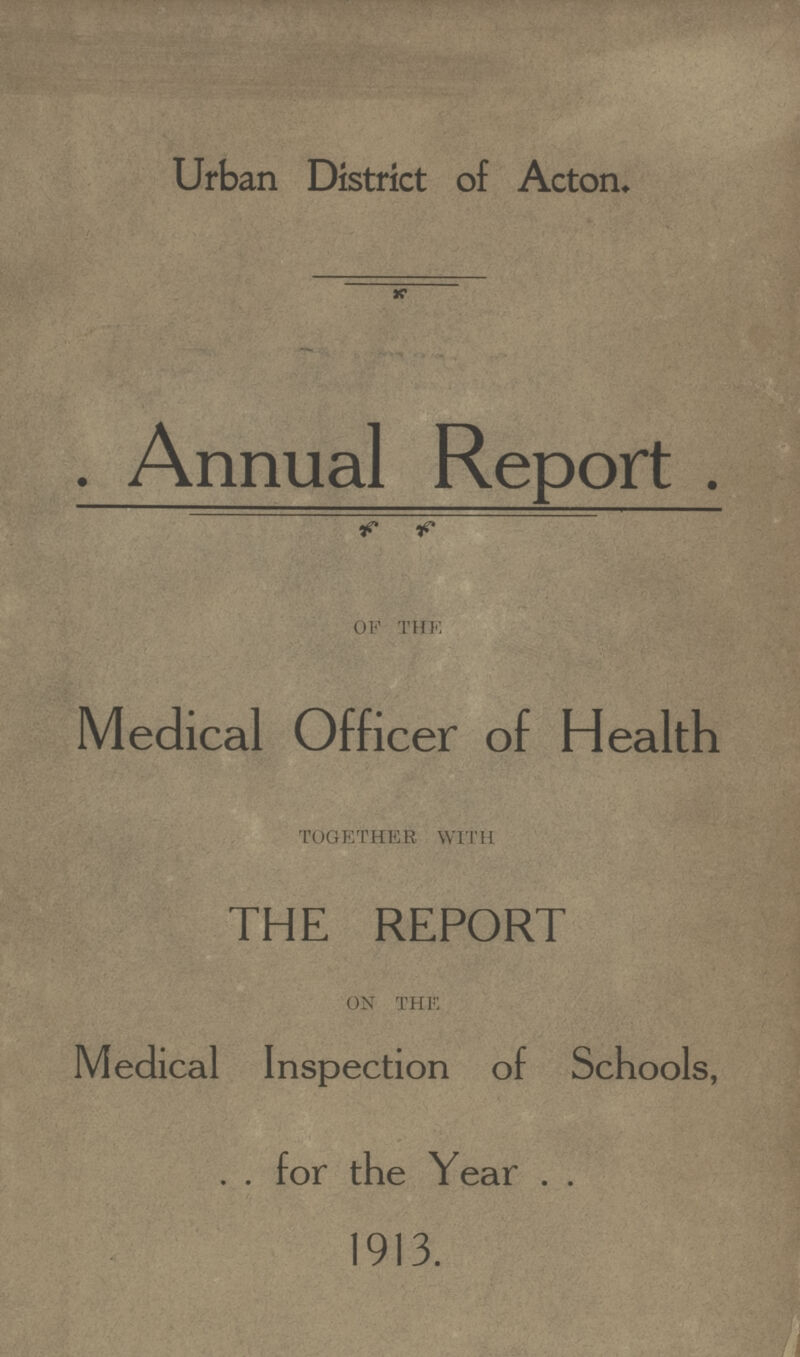 Urban District of Acton. . Annual Report . OF THE Medical Officer of Health TOGETHER WITH THE REPORT ON THE Medical Inspection of Schools, for the Year 1913.