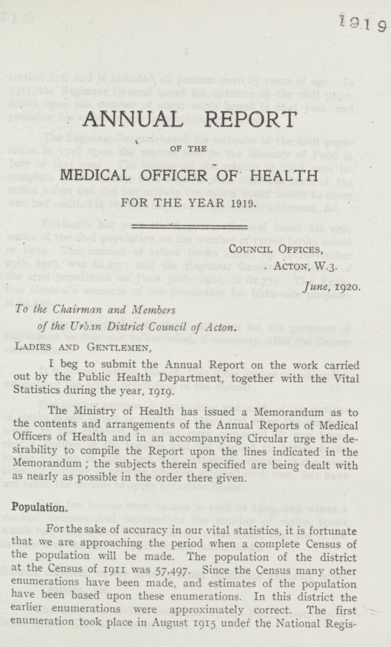 ANNUAL REPORT OF THE MEDICAL OFFICER OF HEALTH FOR THE YEAR 1919. Council Offices, Acton, W.3. June, 1920. To the Chairman and Members of the Urban District Council of Acton. Ladies and Gentlemen, I beg to submit the Annual Report on the work carried out by the Public Health Department, together with the Vital Statistics during the year, 1919. The Ministry of Health has issued a Memorandum as to the contents and arrangements of the Annual Reports of Medical Officers of Health and in an accompanying Circular urge the de sirability to compile the Report upon the lines indicated in the Memorandum; the subjects therein specified are being dealt with as nearly as possible in the order there given. Population. For the sake of accuracy in our vital statistics, it is fortunate that we are approaching the period when a complete Census of the population will be made. The population of the district at the Census of 1911 was 57,497. Since the Census many other enumerations have been made, and estimates of the population have been based upon these enumerations. In this district the earlier enumerations were approximately correct. The first enumeration took place in August 1915 under the National Regis¬