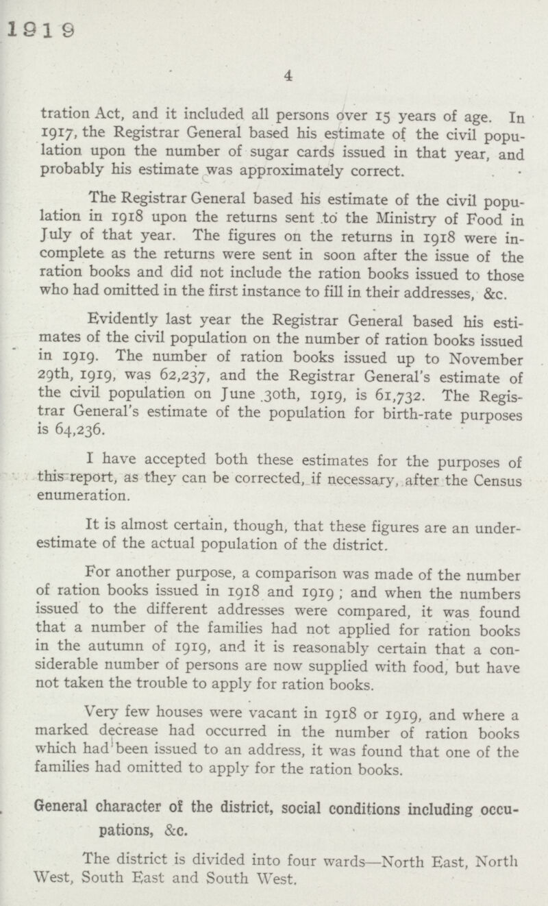 4 tration Act, and it included all persons over 15 years of age. In 1917, the Registrar General based his estimate of the civil popu lation upon the number of sugar cards issued in that year, and probably his estimate was approximately correct. The Registrar General based his estimate of the civil popu lation in 1918 upon the returns sent to the Ministry of Food in July of that year. The figures on the returns in 1918 were in complete as the returns were sent in soon after the issue of the ration books and did not include the ration books issued to those who had omitted in the first instance to fill in their addresses, &c. Evidently last year the Registrar General based his esti mates of the civil population on the number of ration books issued in 1919. The number of ration books issued up to November 29th, 1919, was 62,237, and the Registrar General's estimate of the civil population on June 30th, 1919, is 61,732. The Regis trar General's estimate of the population for birth-rate purposes is 64,236. I have accepted both these estimates for the purposes of this report, as they can be corrected, if necessary, after the Census enumeration. It is almost certain, though, that these figures are an under estimate of the actual population of the district. For another purpose, a comparison was made of the number of ration books issued in 1918 and 1919; and when the numbers issued to the different addresses were compared, it was found that a number of the families had not applied for ration books in the autumn of 1919, and it is reasonably certain that a con siderable number of persons are now supplied with food, but have not taken the trouble to apply for ration books. Very few houses were vacant in 1918 or 1919, and where a marked decrease had occurred in the number of ration books which had been issued to an address, it was found that one of the families had omitted to apply for the ration books. General character of the district, social conditions including occu pations, &c. The district is divided into four wards—-North East, North West, South East and South West.
