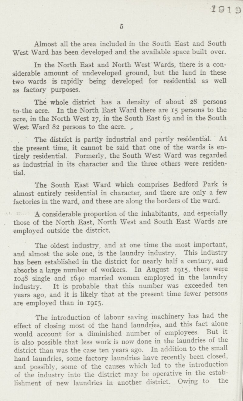 5 Almost all the area included in the South East and South West Ward has been developed and the available space built over. In the North East and North West Wards, there is a con siderable amount of undeveloped ground, but the land in these two wards is rapidly being developed for residential as well as factory purposes. The whole district has a density of about 28 persons to the acre. In the North East Ward there are 15 persons to the acre, in the North West 17, in the South East 63 and in the South West Ward 82 persons to the acre. The district is partly industrial and partly residential. At the present time, it cannot be said that one of the wards is en tirely residential. Formerly, the South West Ward was regarded as industrial in its character and the three others were residen tial. The South East Ward which comprises Bedford Park is almost entirely residential in character, and there are only a few factories in the ward, and these are along the borders of the ward. A considerable proportion of the inhabitants, and especially those of the North East, North West and South East Wards are employed outside the district. The oldest industry, and at one time the most important, and almost the sole one, is the laundry industry. This industry has been established in the district for nearly half a century, and absorbs a large number of workers. In August 1915, there were 1048 single and 1640 married women employed in the laundry industry. It is probable that this number was exceeded ten years ago, and it is likely that at the present time fewer persons are employed than in 1915. The introduction of labour saving machinery has had the effect of closing most of the hand laundries, and this fact alone would account for a diminished number of employees. But it is also possible that less work is now done in the laundries of the district than was the case ten years ago. In addition to the small hand laundries, some factory laundries have recently been closed, and possibly, some of the causes which led to the introduction of the industry into the district may be operative in the estab lishment of new laundries in another district. Owing to the