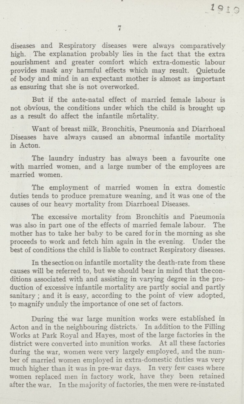 7 diseases and Respiratory diseases were always comparatively high. The explanation probably lies in the fact that the extra nourishment and greater comfort which extra-domestic labour provides mask any harmful effects which may result. Quietude of body and mind in an expectant mother is almost as important as ensuring that she is not overworked. But if the ante-natal effect of married female labour is not obvious, the conditions under which the child is brought up as a result do affect the infantile mortality. Want of breast milk, Bronchitis, Pneumonia and Diarrhoeal Diseases have always caused an abnormal infantile mortality in Acton. The laundry industry has always been a favourite one with married women, and a large number of the employees are married women. The employment of married women in extra domestic duties tends to produce premature weaning, and it was one of the causes of our heavy mortality from Diarrhoeal Diseases. The excessive mortality from Bronchitis and Pneumonia was also in part one of the effects of married female labour. The mother has to take her baby to be cared for in the morning as she proceeds to work and fetch him again in the evening. Under the best of conditions the child is liable to contract Respiratory diseases. In the section on infantile mortality the death-rate from these causes will be referred to, but we should bear in mind that the con ditions associated with and assisting in varying degree in the pro duction of excessive infantile mortality are partly social and partly sanitary; and it is easy, according to the point of view adopted, to magnify unduly the importance of one set of factors. During the war large munition works were established in Acton and in the neighbouring districts. In addition to the Filling Works at Park Royal and Hayes, most of the large factories in the district were converted into munition works. At all these factories during the war, women were very largely employed, and the num ber of married women employed in extra-domestic duties was very much higher than it was in pre-war days. In very few cases where women replaced men in factory work, have they been retained after the war. In the majority of factories, the men were re-instated