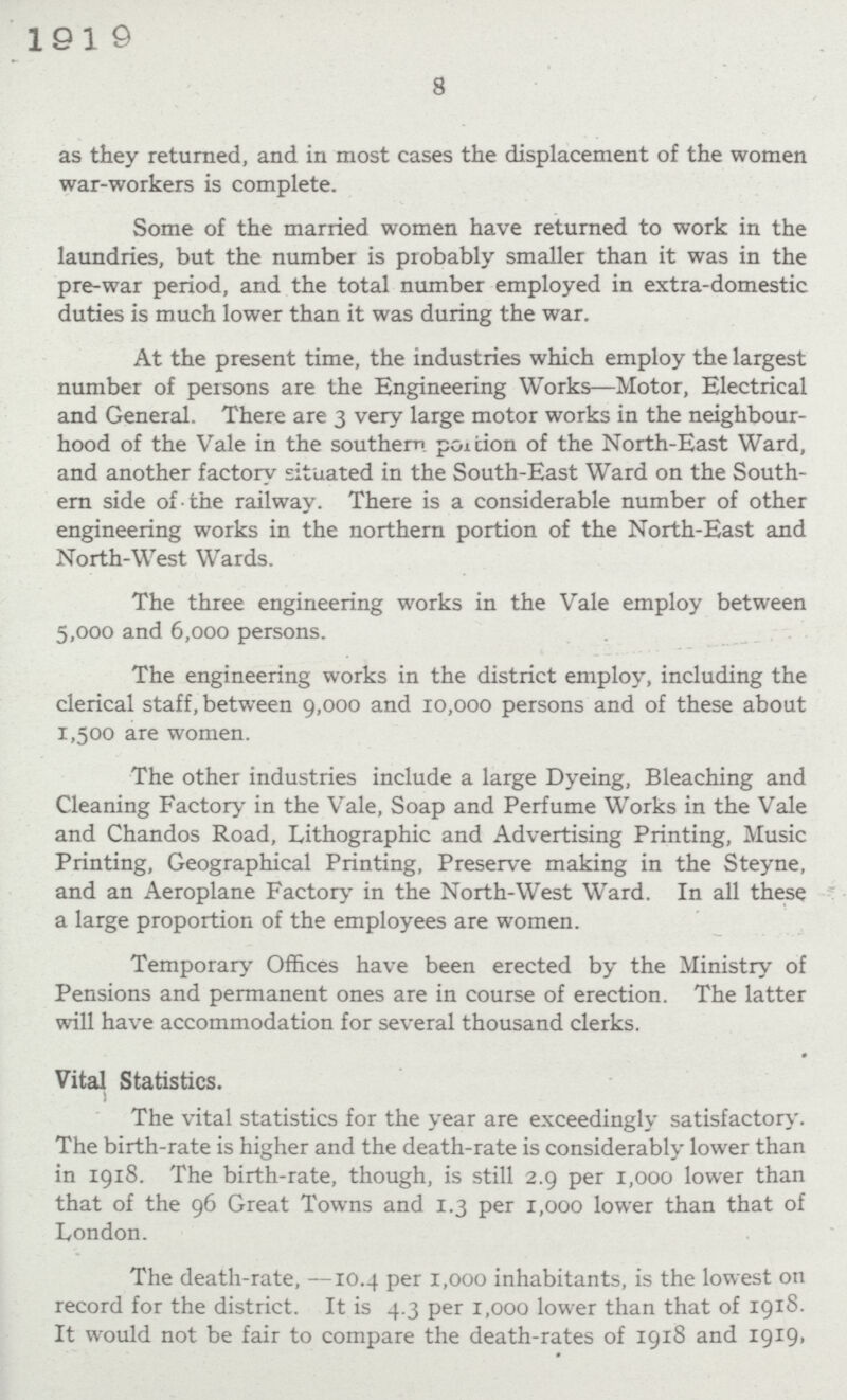 8 as they returned, and in most cases the displacement of the women war-workers is complete. Some of the married women have returned to work in the laundries, but the number is probably smaller than it was in the pre-war period, and the total number employed in extra-domestic duties is much lower than it was during the war. At the present time, the industries which employ the largest number of persons are the Engineering Works—Motor, Electrical and General. There are 3 very large motor works in the neighbour hood of the Vale in the southern portion of the North-East Ward, and another factory situated in the South-East Ward on the South ern side of the railway. There is a considerable number of other engineering works in the northern portion of the North-East and North-West Wards. The three engineering works in the Vale employ between 5,000 and 6,000 persons. The engineering works in the district employ, including the clerical staff, between 9,000 and 10,000 persons and of these about 1,500 are women. The other industries include a large Dyeing, Bleaching and Cleaning Factory in the Vale, Soap and Perfume Works in the Vale and Chandos Road, Lithographic and Advertising Printing, Music Printing, Geographical Printing, Preserve making in the Steyne, and an Aeroplane Factory in the North-West Ward. In all these a large proportion of the employees are women. Temporary Offices have been erected by the Ministry of Pensions and permanent ones are in course of erection. The latter will have accommodation for several thousand clerks. Vital Statistics. The vital statistics for the year are exceedingly satisfactory. The birth-rate is higher and the death-rate is considerably lower than in 1918. The birth-rate, though, is still 2.9 per 1,000 lower than that of the 96 Great Towns and 1.3 per 1,000 lower than that of London. The death-rate, —10.4 per 1,000 inhabitants, is the lowest on record for the district. It is 4.3 per 1,000 lower than that of 1918. It would not be fair to compare the death-rates of 1918 and 1919.