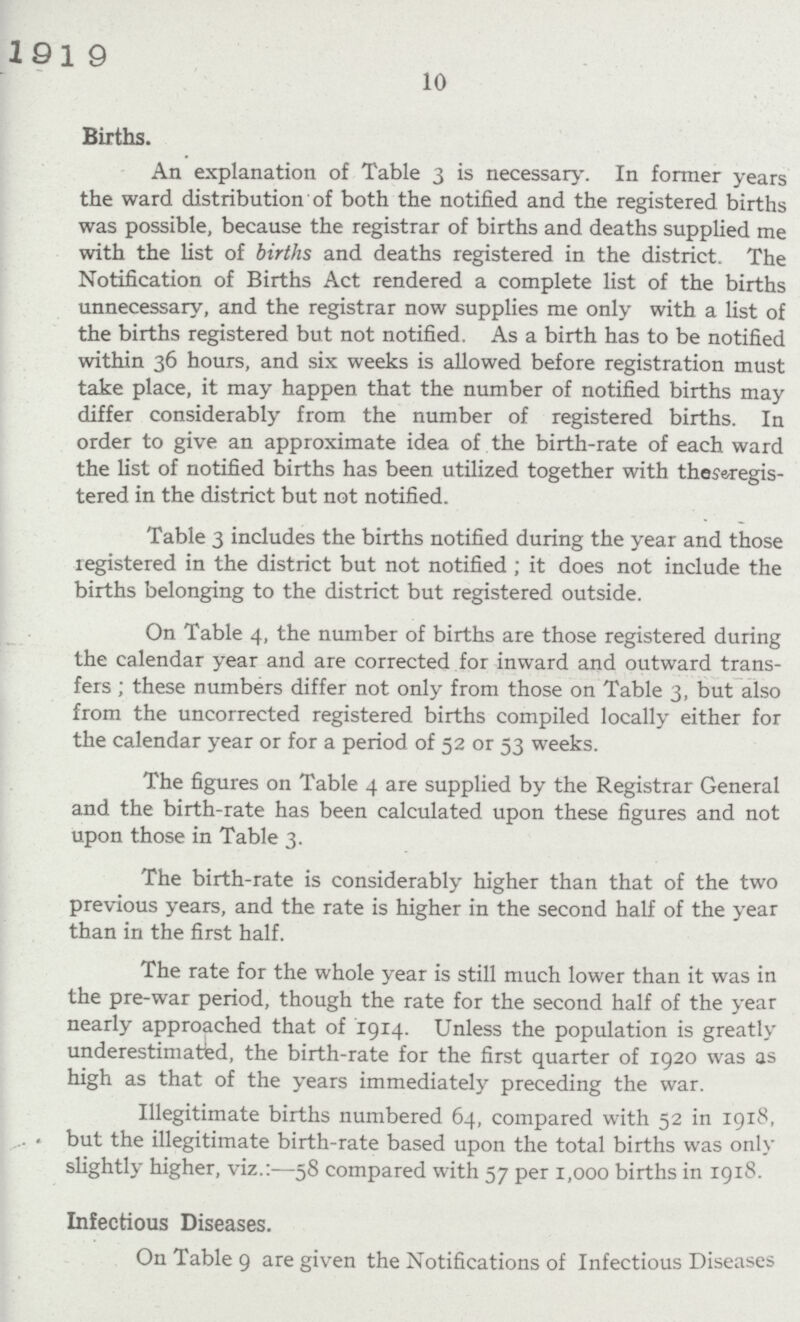 10 Births. An explanation of Table 3 is necessary. In former years the ward distribution of both the notified and the registered births was possible, because the registrar of births and deaths supplied me with the list of births and deaths registered in the district. The Notification of Births Act rendered a complete list of the births unnecessary, and the registrar now supplies me only with a list of the births registered but not notified. As a birth has to be notified within 36 hours, and six weeks is allowed before registration must take place, it may happen that the number of notified births may differ considerably from the number of registered births. In order to give an approximate idea of the birth-rate of each ward the list of notified births has been utilized together with thesaregis tered in the district but not notified. Table 3 includes the births notified during the year and those registered in the district but not notified ; it does not include the births belonging to the district but registered outside. On Table 4, the number of births are those registered during the calendar year and are corrected for inward and outward trans fers; these numbers differ not only from those on Table 3, but also from the uncorrected registered births compiled locally either for the calendar year or for a period of 52 or 53 weeks. The figures on Table 4 are supplied by the Registrar General and the birth-rate has been calculated upon these figures and not upon those in Table 3. The birth-rate is considerably higher than that of the two previous years, and the rate is higher in the second half of the year than in the first half. The rate for the whole year is still much lower than it was in the pre-war period, though the rate for the second half of the year nearly approached that of 1914. Unless the population is greatly underestimated, the birth-rate for the first quarter of 1920 was as high as that of the years immediately preceding the war. Illegitimate births numbered 64, compared with 52 in 1918. but the illegitimate birth-rate based upon the total births was only slightly higher, viz.:—58 compared with 57 per 1,000 births in 1918. Infectious Diseases. On Table 9 are given the Notifications of Infectious Diseases