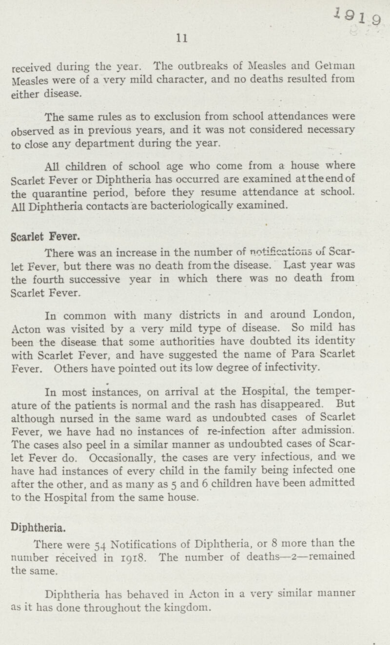 11 received during the year. The outbreaks of Measles and Gelman Measles were of a very mild character, and no deaths resulted from either disease. The same rules as to exclusion from school attendances were observed as in previous years, and it was not considered necessary to close any department during the year. All children of school age who come from a house where Scarlet Fever or Diphtheria has occurred are examined at the end of the quarantine period, before they resume attendance at school. All Diphtheria contacts are bacteriologically examined. Scarlet Fever. There was an increase in the number of notifications of Scar let Fever, but there was no death from the disease. Last year was the fourth successive year in which there was no death from Scarlet Fever. In common with many districts in and around London, Acton was visited by a very mild type of disease. So mild has been the disease that some authorities have doubted its identity with Scarlet Fever, and have suggested the name of Para Scarlet Fever. Others have pointed out its low degree of infectivity. In most instances, on arrival at the Hospital, the temper ature of the patients is normal and the rash has disappeared. But although nursed in the same ward as undoubted cases of Scarlet Fever, we have had no instances of re-infection after admission. The cases also peel in a similar manner as undoubted cases of Scar let Fever do. Occasionally, the cases are very infectious, and we have had instances of every child in the family being infected one after the other, and as many as 5 and 6 children have been admitted to the Hospital from the same house. Diphtheria. There were 54 Notifications of Diphtheria, or 8 more than the number received in 1918. The number of deaths—2—remained the same. Diphtheria has behaved in Acton in a very similar manner as it has done throughout the kingdom.