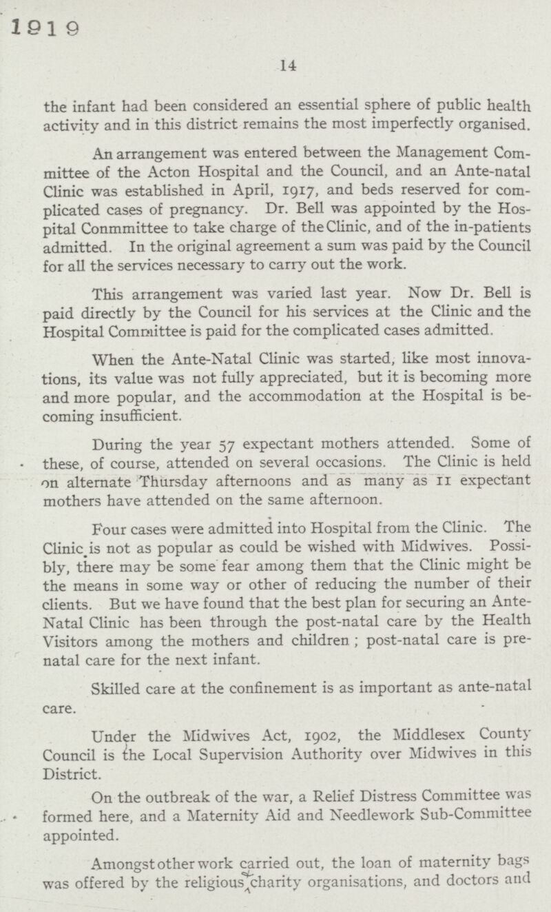 14 the infant had been considered an essential sphere of public health activity and in this district remains the most imperfectly organised. An arrangement was entered between the Management Com mittee of the Acton Hospital and the Council, and an Ante-natal Clinic was established in April, 1917, and beds reserved for com plicated cases of pregnancy. Dr. Bell was appointed by the Hos pital Conmmittee to take charge of the Clinic, and of the in-patients admitted. In the original agreement a sum was paid by the Council for all the services necessary to carry out the work. This arrangement was varied last year. Now Dr. Bell is paid directly by the Council for his services at the Clinic and the Hospital Committee is paid for the complicated cases admitted. When the Ante-Natal Clinic was started, like most innova tions, its value was not fully appreciated, but it is becoming more and more popular, and the accommodation at the Hospital is be coming insufficient. During the year 57 expectant mothers attended. Some of these, of course, attended on several occasions. The Clinic is held on alternate Thursday afternoons and as many as 11 expectant mothers have attended on the same afternoon. Four cases were admitted into Hospital from the Clinic. The Clinic_is not as popular as could be wished with Midwives. Possi bly, there may be some fear among them that the Clinic might be the means in some way or other of reducing the number of their clients. But we have found that the best plan for securing an Ante Natal Clinic has been through the post-natal care by the Health Visitors among the mothers and children ; post-natal care is pre natal care for the next infant. Skilled care at the confinement is as important as ante-natal care. Under the Midwives Act, 1902, the Middlesex County Council is the Local Supervision Authority over Midwives in this District. On the outbreak of the war, a Relief Distress Committee was formed here, and a Maternity Aid and Needlework Sub-Committee appointed. Amongst other work carried out, the loan of maternity bags was offered by the religious charity organisations, and doctors and