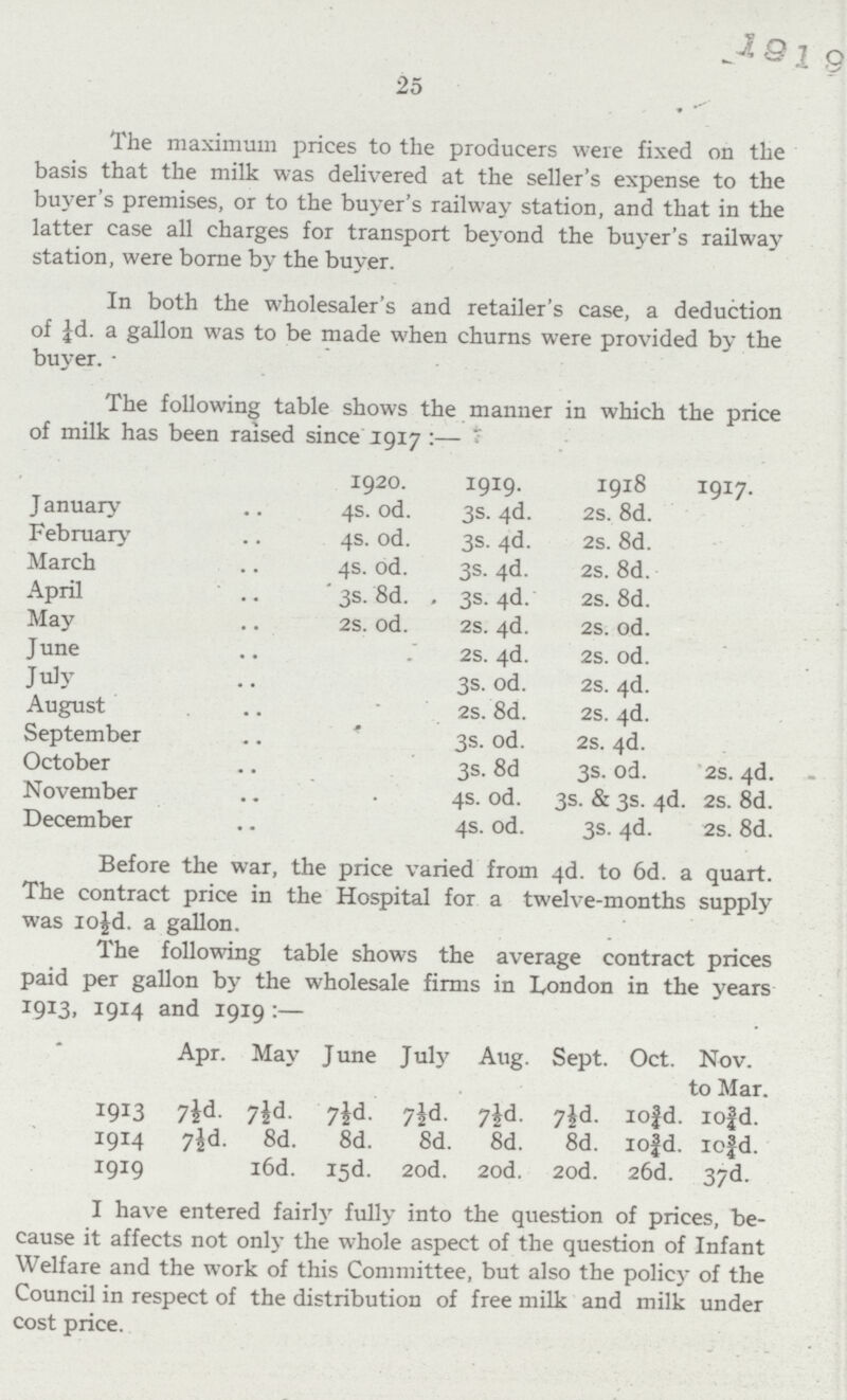 1919 25 The maximum prices to the producers were fixed on the basis that the milk was delivered at the seller's expense to the buyer's premises, or to the buyer's railway station, and that in the latter case all charges for transport beyond the buyer's railway station, were borne by the buyer. In both the wholesaler's and retailer's case. a deduction of ¼d. a gallon was to be made when churns were provided by the buyer. Before the war, the price varied from 4d. to 6d. a quart. The contract price in the Hospital for a twelve-months supply was 10½d. a gallon. The following table shows the average contract prices paid per gallon by the wholesale firms in London in the years 1913, 1914 and 1919:— Apr. May June July Aug. Sept. Oct. Nov. to Mar. 1913 7½d. 7½d. 7½d. 7½d. 7½d. 7½d. 10¾d. 10¾d. 1914 7½d. 8d. 8d. 8d. 8d. 8d. 10¾d. 10¾d. 1919 16d. 15d. 20d. 20d. 20d. 26d. 37d. I have entered fairly fully into the question of prices, be cause it affects not only the whole aspect of the question of Infant Welfare and the work of this Committee, but also the policy of the Council in respect of the distribution of free milk and milk under cost price. The following table shows the manner in which the price of milk has been raised since 1917:— 1920. 1919. 1918 1917. J anuary 4s. od. 3s. 4d. 2s. 8d. February 4s. od. 3s. 4d. 2s. 8d. March 4s. od. 3s. 4d. 2s. 8d. April ' 3s. 8d. . 3s. 4d. 2s. 8d. May 2s. od. 2s. 4d. 2s. od. June 2s. 4d. 2s. od. July 3s. od. 2s. 4d. August 2s. 8d. 2s. 4d. September 3s. od. 2s. 4d. October 3s. 8d 3s. od. 2s. 4d. November 4s. od. 3s. & 3s. 4d. 2s. 8d. December 4s. od. 3s. 4d. 2s. 8d.