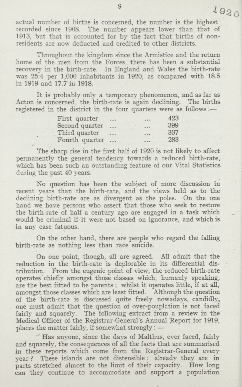 9 actual number of births is concerned, the number is the highest recorded since 1908. The number appears lower than that of 1913, but that is accounted for by the fact that births of non residents are now deducted and credited to other districts. Throughout the kingdom since the Armistice and the return home of the men from the Forces, there has been a substantial recover}- in the birth-rate. In England and Wales the birth-rate was 25:4 per 1,000 inhabitants in 1920, as compared with 18.5 in 1919 and 17.7 in 1918. It is probably only a temporary phenomenon, and as far as Acton is concerned, the birth-rate is again declining. The births registered in the district in the four quarters were as follows :— First quarter 423 Second quarter 399 Third quarter 337 Fourth quarter 283 The sharp rise in the first half of 1920 is not likely to affect permanently the general tendency towards a reduced birth-rate, which has been such an outstanding feature of our Vital Statistics during the past 40 years. No question has been the subject of more discussion in recent years than the birth-rate, and the views held as to the declining birth-rate are as divergent as the poles. On the one hand we have persons who assert that those who seek to restore the birth-rate of half a century ago are engaged in a task which would be criminal if it were not based on ignorance, and which is in any case fatuous. On the other hand, there are people who regard the falling birth-rate as nothing less than race suicide. On one point, though, all are agreed. All admit that the reduction in the birth-rate is deplorable in its differential dis tribution. From the eugenic point of view, the reduced birth-rate operates chiefly amongst those classes which, humanly speaking, are the best fitted to be parents; whilst it operates little, if at all, amongst those classes which are least fitted. Although the question of the birth-rate is discussed quite freely nowadays, candidly, one must admit that the question of over-pouplation is not faced fairly and squarely. The following extract from a review in the Medical Officer of the Registrar-General's Annual Report for 1919, places the matter fairly, if somewhat strongly:— Has anyone, since the days of Malthus, ever faced, fairly and squarely, the consequences of all the facts that are summarised in these reports which come from the Registrar-General every year? These islands are not distensible: already they are in parts stretched almost to the limit of their capacity. How long can they continue to accommodate and support a population