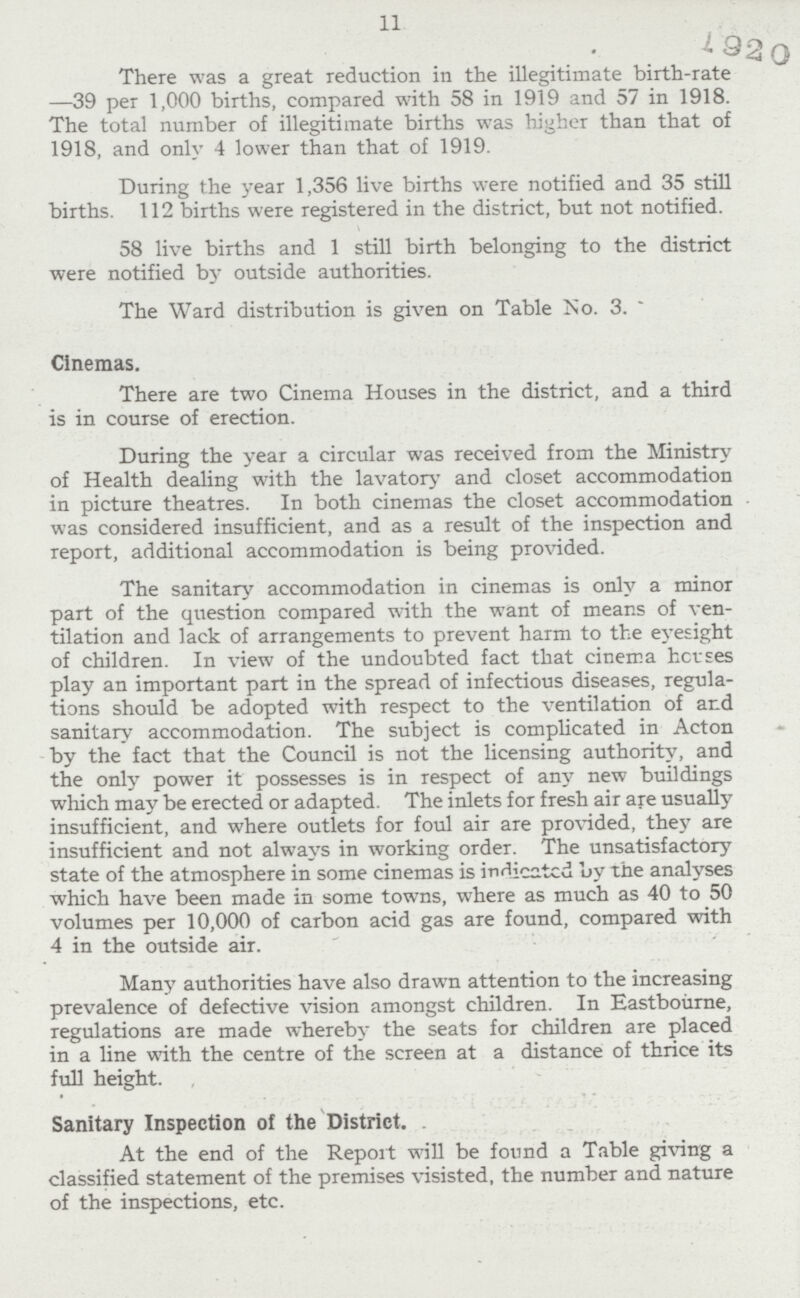 11 There was a great reduction in the illegitimate birth-rate —39 per 1,000 births, compared with 58 in 1919 and 57 in 1918. The total number of illegitimate births was higher than that of 1918, and only 4 lower than that of 1919. During the year 1,356 live births were notified and 35 still births. 112 births were registered in the district, but not notified. 58 live births and 1 still birth belonging to the district were notified by outside authorities. The Ward distribution is given on Table No. 3. Cinemas. There are two Cinema Houses in the district, and a third is in course of erection. During the year a circular was received from the Ministry of Health dealing with the lavatory and closet accommodation in picture theatres. In both cinemas the closet accommodation was considered insufficient, and as a result of the inspection and report, additional accommodation is being provided. The sanitary accommodation in cinemas is only a minor part of the question compared with the want of means of ven tilation and lack of arrangements to prevent harm to the eyesight of children. In view of the undoubted fact that cinema hcvses play an important part in the spread of infectious diseases, regula tions should be adopted with respect to the ventilation of and sanitary accommodation. The subject is complicated in Acton by the fact that the Council is not the licensing authority, and the only power it possesses is in respect of any new buildings which may be erected or adapted. The inlets for fresh air are usually insufficient, and where outlets for foul air are provided, they are insufficient and not always in working order. The unsatisfactory state of the atmosphere in some cinemas is indicated by the analyses which have been made in some towns, where as much as 40 to 50 volumes per 10,000 of carbon acid gas are found, compared with 4 in the outside air. Many authorities have also drawn attention to the increasing prevalence of defective vision amongst children. In Eastbourne, regulations are made whereby the seats for children are placed in a line with the centre of the screen at a distance of thrice its full height. Sanitary Inspection of the District. At the end of the Report will be found a Table giving a classified statement of the premises visisted, the number and nature of the inspections, etc.