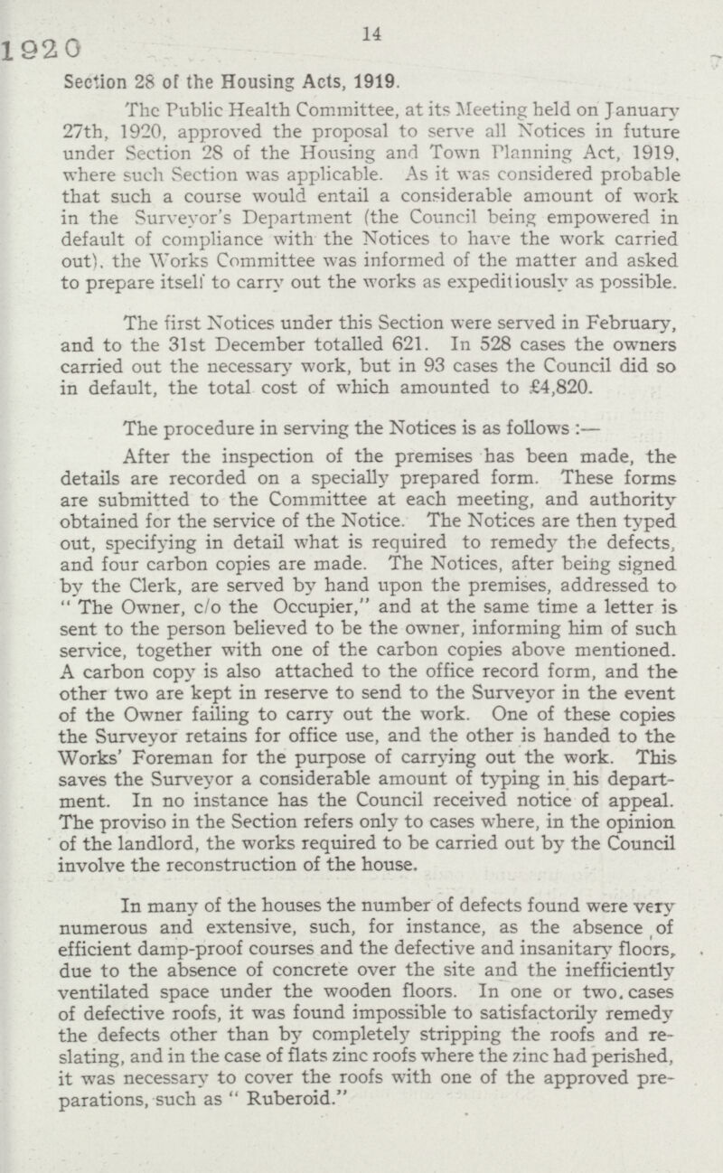 14 Section 28 of the Housing Acts, 1919. The Public Health Committee, at its Meeting held on January 27th, 1920, approved the proposal to serve all Notices in future under Section 28 of the Housing and Town Flanning Act, 1919. where such Section was applicable. As it was considered probable that such a course would entail a considerable amount of work in the Surveyor's Department (the Council being empowered in default of compliance with the Notices to have the work carried out), the Works Committee was informed of the matter and asked to prepare itself to carry out the works as expeditiously as possible. The first Notices under this Section were served in February, and to the 31st December totalled 621. In 528 cases the owners carried out the necessary work, but in 93 cases the Council did so in default, the total cost of which amounted to £4,820. The procedure in serving the Notices is as follows:— After the inspection of the premises has been made, the details are recorded on a specially prepared form. These forms are submitted to the Committee at each meeting, and authority obtained for the service of the Notice. The Notices are then typed out, specifying in detail what is required to remedy the defects, and four carbon copies are made. The Notices, after being signed by the Clerk, are served by hand upon the premises, addressed to The Owner, c/o the Occupier, and at the same time a letter is sent to the person believed to be the owner, informing him of such service, together with one of the carbon copies above mentioned. A carbon copy is also attached to the office record form, and the other two are kept in reserve to send to the Surveyor in the event of the Owner failing to carry out the work. One of these copies the Surveyor retains for office use, and the other is handed to the Works' Foreman for the purpose of carrying out the work. This saves the Surveyor a considerable amount of typing in his depart ment. In no instance has the Council received notice of appeal. The proviso in the Section refers only to cases where, in the opinion of the landlord, the works required to be carried out by the Council involve the reconstruction of the house. In many of the houses the number of defects found were very numerous and extensive, such, for instance, as the absence of efficient damp-proof courses and the defective and insanitary floors, due to the absence of concrete over the site and the inefficiently ventilated space under the wooden floors. In one or two. cases of defective roofs, it was found impossible to satisfactorily remedy the defects other than by completely stripping the roofs and re slating, and in the case of flats zinc roofs where the zinc had perished, it was necessary to cover the roofs with one of the approved pre parations, such as Ruberoid.