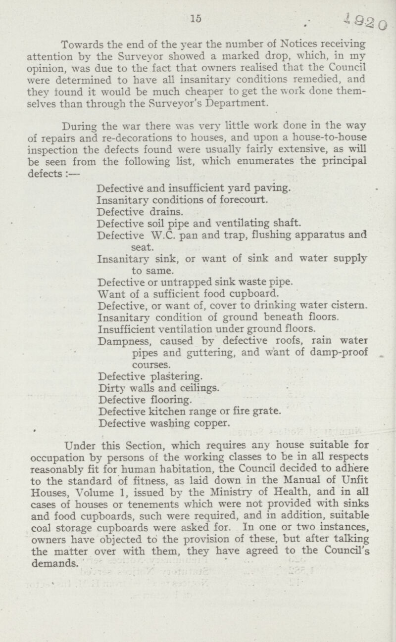 15 Towards the end of the year the number of Notices receiving attention by the Surveyor showed a marked drop, which, in my opinion, was due to the fact that owners realised that the Council were determined to have all insanitary conditions remedied, and they found it would be much cheaper to get the work done them selves than through the Surveyor's Department. During the war there was very little work done in the way of repairs and re-decorations to houses, and upon a house-to-house inspection the defects found were usually fairly extensive, as will be seen from the following list, which enumerates the principal defects:— Defective and insufficient yard paving. Insanitary conditions of forecourt. Defective drains. Defective soil pipe and ventilating shaft. Defective W.C. pan and trap, flushing apparatus and seat. Insanitary sink, or want of sink and water supply to same. Defective or untrapped sink waste pipe. Want of a sufficient food cupboard. Defective, or want of, cover to drinking water cistern. Insanitary condition of ground beneath floors. Insufficient ventilation under ground floors. Dampness, caused by defective roofs, rain water pipes and guttering, and want of damp-proof courses. Defective plastering. Dirty walls and ceilings. Defective flooring. Defective kitchen range or fire grate. Defective washing copper. Under this Section, which requires any house suitable for occupation by persons of the working classes to be in all respects reasonably fit for human habitation, the Council decided to adhere to the standard of fitness, as laid down in the Manual of Unfit Houses, Volume 1, issued by the Ministry of Health, and in all cases of houses or tenements which were not provided with sinks and food cupboards, such were required, and in addition, suitable coal storage cupboards were asked for. In one or two instances, owners have objected to the provision of these, but after talking the matter over with them, they have agreed to the Council's demands.