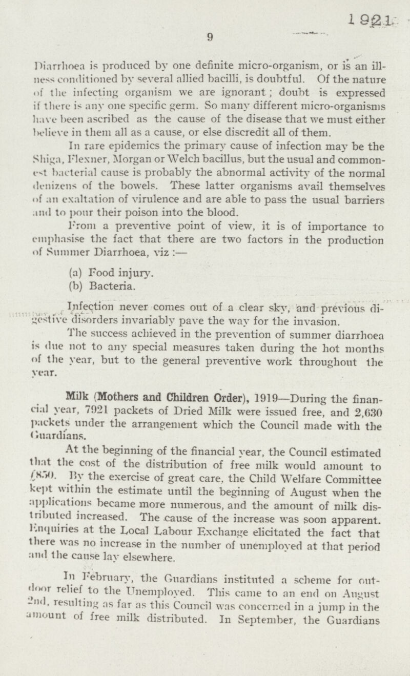 1921 9 Diarrhoea is produced by one definite micro-organism, or is an ill ness conditioned by several allied bacilli, is doubtful. Of the nature of the infecting organism we are ignorant; doubt is expressed if there is any one specific germ. So many different micro-organisms have been ascribed as the cause of the disease that we must either believe in them all as a cause, or else discredit all of them. In rare epidemics the primary cause of infection may be the Shiga, Flexner, Morgan or Welch bacillus, but the usual and common est bacterial cause is probably the abnormal activity of the normal denizens of the bowels. These latter organisms avail themselves of an exaltation of virulence and are able to pass the usual barriers and to pour their poison into the blood. From a preventive point of view, it is of importance to emphasise the fact that there are two factors in the production of Summer Diarrhoea, viz:— (a) Food injury. (b) Bacteria. Infection never comes out of a clear sky, and previous di gestive disorders invariably pave the way for the invasion. The success achieved in the prevention of summer diarrhoea is due not to any special measures taken during the hot months of the year, but to the general preventive work throughout the year. Milk (Mothers and Children Order), 1919—During the finan cial year, 7921 packets of Dried Milk were issued free, and 2,030 packets under the arrangement which the Council made with the Guardians. At the beginning of the financial year, the Council estimated that the cost of the distribution of free milk would amount to £850. By the exercise of great care, the Child Welfare Committee kept within the estimate until the beginning of August when the applications became more numerous, and the amount of milk dis tributed increased. The cause of the increase was soon apparent. Enquiries at the Local Labour Exchange elicitated the fact that there was no increase in the number of unemployed at that period and the cause lay elsewhere. In February, the Guardians instituted a scheme for out door relief to the Unemployed. This came to an end on August 2nd, resulting as far as this Council was concerned in a jump in the amount of free milk distributed. In September, the Guardians