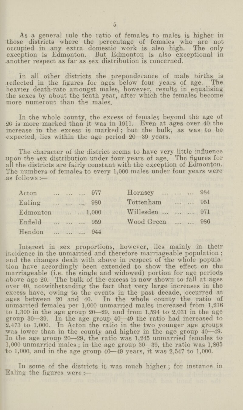 5 As a general rule the ratio of females to males is higher in those districts where the percentage of females who are not occupied in any extra, domestic work is also high. The only exception is Edmonton. But Edmonton is also exceptional in another respect as far as sex distribution is concerned. In all other districts the preponderance of male births is reflected in the figures for ages below four years of age. The heavier death-rate amongst males, however, results in equalising the sexes by about the tenth year, after which the females become more numerous than the males. In the whole county, the excess of females beyond the age of 20 is more marked than it was in 1911. Even at ages over 40 the increase in the excess is marked; but the bulk, as was to be expected, lies within the age period 20—39 years. The character of the district seems to have very little influence upon the sex distribution under four years of age. The figures for all the districts are fairly constant with the exception of Edmonton. The numbers of females to every 1,000 males under four years were as follows:— Acton 977 Ealing 980 Edmonton 1,000 Enfield 959 Hendon 944 Hornsey 984 Tottenham 951 Willesden 971 Wood Green 986 Interest in sex proportions, however, lies mainly in their incidence in the unmarried and therefore marriageable population; and the changes dealt with above in respect of the whole popula tion have accordingly been extended to show the effect on the marriageable (i.e. the single and widowed) portion for age periods above age 20. The bulk of the excess is now shown to fall at ages over 40, notwithstanding the fact that very large increases in the excess have, owing to the events in the past decade, occurred at ages between 20 and 40. In the whole county the ratio of unmarried females per 1,000 unmarried males increased from 1,216 to 1,300 in the age group 20—29, and from 1,594 to 2,031 in the age group 30—39. In the age group 40—49 the ratio had increased to 2,473 to 1,000. In Acton the ratio in the two younger age groups was lower than in the county and higher in the age group 40—49. In the age group 20—29, the ratio was 1,245 unmarried females to 1,000 unmarried males; in the age group 30—39, the ratio was 1,865 to 1,000, and in the age group 40—49 years, it was 2.547 to 1,000. In some of the districts it was much higher; for instance in Ealing the figures were:—