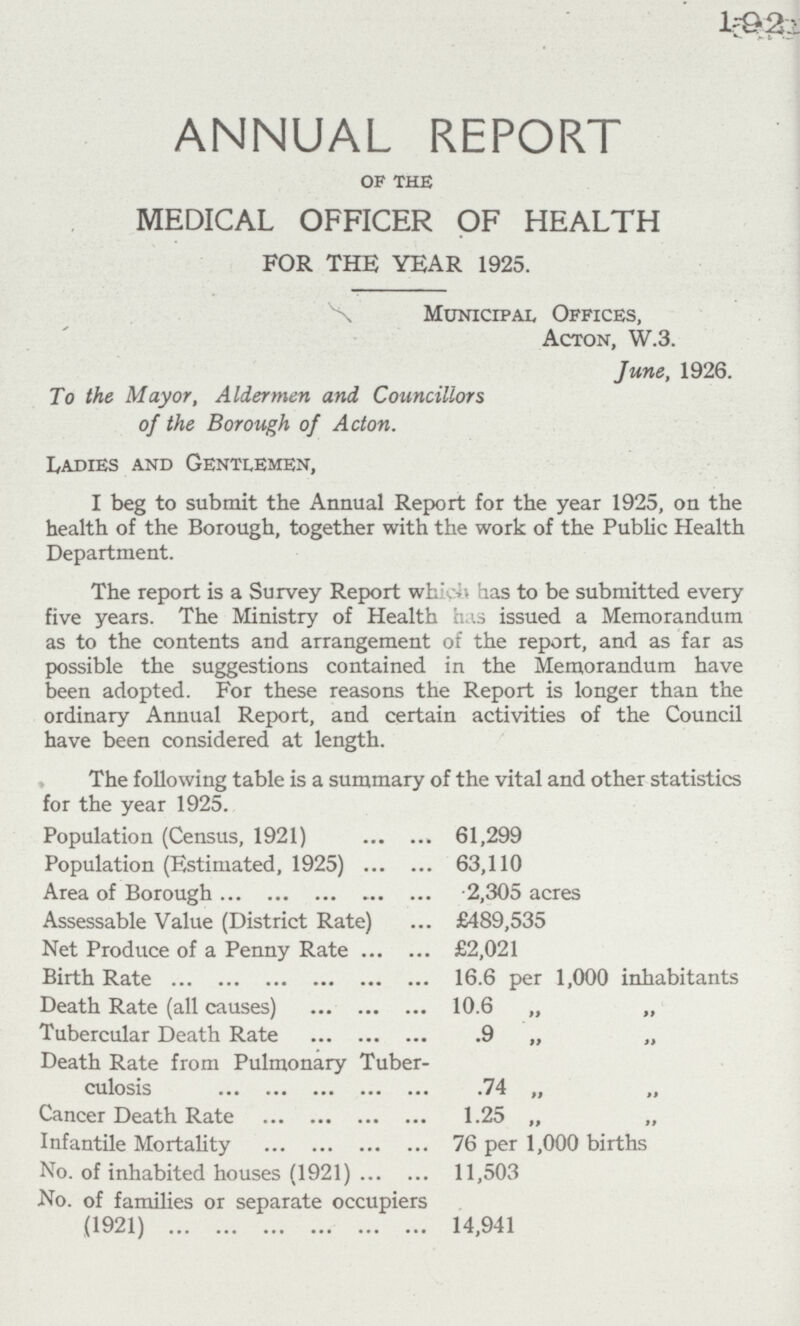 1925 ANNUAL REPORT of the MEDICAL OFFICER OF HEALTH FOR THE YEAR 1925. Municipal Offices, Acton, W.3. June, 1926. To the Mayor, Aldermen and Councillors of the Borough of Acton. Ladies and Gentlemen, I beg to submit the Annual Report for the year 1925, on the health of the Borough, together with the work of the Public Health Department. The report is a Survey Report which has to be submitted every five years. The Ministry of Health has issued a Memorandum as to the contents and arrangement of the report, and as far as possible the suggestions contained in the Memorandum have been adopted. For these reasons the Report is longer than the ordinary Annual Report, and certain activities of the Council have been considered at length. The following table is a summary of the vital and other statistics for the year 1925. Population (Census, 1921) 61,299 Population (Estimated, 1925) 63,110 Area of Borough 2,305 acres Assessable Value (District Rate) £489,535 Net Produce of a Penny Rate £2,021 Birth Rate 16.6 per 1,000 inhabitants Death Rate (all causes) 10.6 „ „ Tubercular Death Rate 9 „ „ Death Rate from Pulmonary Tuber culosis 74 „ „ Cancer Death Rate 1.25 „ „ Infantile Mortality 76 per 1,000 births No. of inhabited houses (1921) 11,503 No. of families or separate occupiers (1921) 14,941