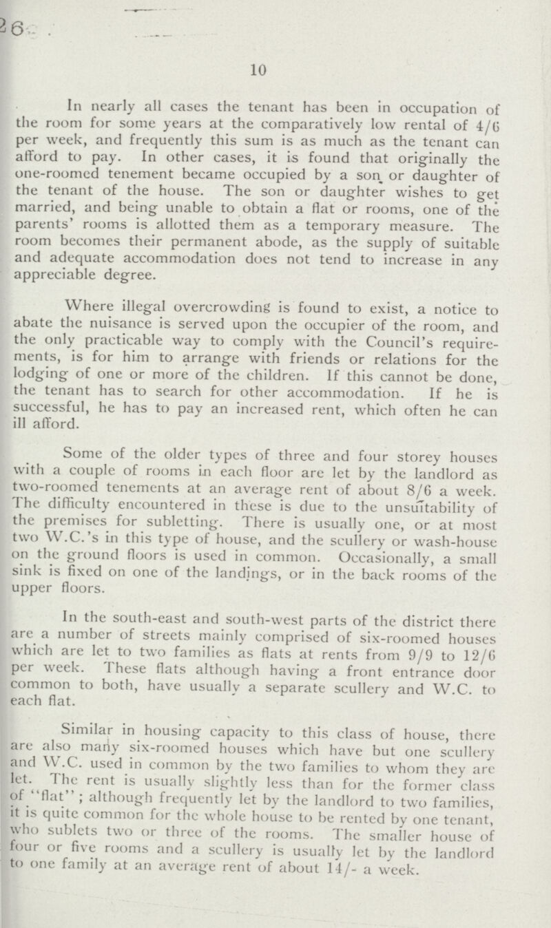 10 In nearly all cases the tenant has been in occupation of the room for some years at the comparatively low rental of 4/6 per week, and frequently this sum is as much as the tenant can afford to pay. In other cases, it is found that originally the one-roomed tenement became occupied by a son or daughter of the tenant of the house. The son or daughter wishes to get married, and being unable to obtain a flat or rooms, one of the parents' rooms is allotted them as a temporary measure. The room becomes their permanent abode, as the supply of suitable and adequate accommodation does not tend to increase in any appreciable degree. Where illegal overcrowding is found to exist, a notice to abate the nuisance is served upon the occupier of the room, and the only practicable way to comply with the Council's require ments, is for him to arrange with friends or relations for the lodging of one or more of the children. If this cannot be done, the tenant has to search for other accommodation. If he is successful, he has to pay an increased rent, which often he can ill afford. Some of the older types of three and four storey houses with a couple of rooms in each floor are let by the landlord as two-roomed tenements at an average rent of about 8/6 a week. The difficulty encountered in these is due to the unsultability of the premises for subletting. There is usually one, or at most two W.C.'s in this type of house, and the scullery or wash-house on the ground floors is used in common. Occasionally, a small sink is fixed on one of the landings, or in the back rooms of the upper floors. In the south-east and south-west parts of the district there are a number of streets mainly comprised of six-roomed houses which are let to two families as flats at rents from 9/9 to 12/6 per week. These flats although having a front entrance door common to both, have usually a separate scullery and W.C. to each flat. Similar in housing capacity to this class of house, there are also mariy six-roomed houses which have but one scullery and W.C. used in common by the two families to whom they are let. The rent is usually slightly less than for the former class of flat; although frequently let by the landlord to two families, it is quite common for the whole house to be rented by one tenant, who sublets two or three of the rooms. The smaller house of four or five rooms and a scullery is usually let by the landlord to one family at an average rent of about 14/- a week.