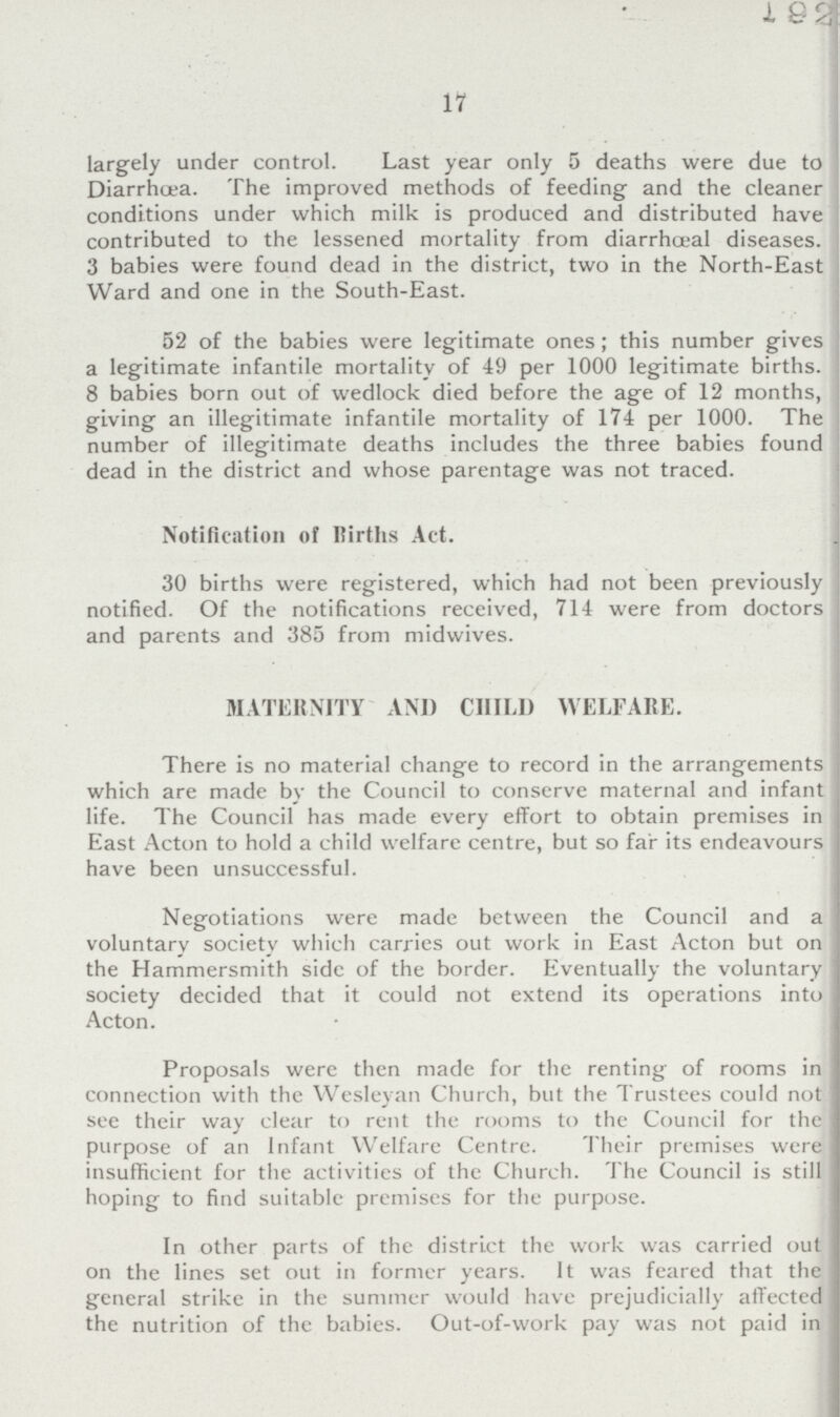 17 largely under control. Last year only 5 deaths were due to Diarrhoea. The improved methods of feeding and the cleaner conditions under which milk is produced and distributed have contributed to the lessened mortality from diarrhceal diseases. 3 babies were found dead in the district, two in the North-East Ward and one in the South-East. 52 of the babies were legitimate ones; this number gives a legitimate infantile mortality of 49 per 1000 legitimate births. 8 babies born out of wedlock died before the age of 12 months, giving an illegitimate infantile mortality of 174 per 1000. The number of illegitimate deaths includes the three babies found dead in the district and whose parentage was not traced. Notification of Births Act. 30 births were registered, which had not been previously notified. Of the notifications received, 714 were from doctors and parents and 385 from midwives. MATERNITY AND CHILD WELFARE. There is no material change to record in the arrangements which are made by the Council to conserve maternal and infant life. The Council has made every effort to obtain premises in East Acton to hold a child welfare centre, but so far its endeavours have been unsuccessful. Negotiations were made between the Council and a voluntary society which carries out work in East Acton but on the Hammersmith side of the border. Eventually the voluntary society decided that it could not extend its operations into Acton. Proposals were then made for the renting of rooms in connection with the Wesleyan Church, but the Trustees could not see their way clear to rent the rooms to the Council for the purpose of an Infant Welfare Centre. Their premises were insufficient for the activities of the Church. The Council is still hoping to find suitable premises for the purpose. In other parts of the district the work was carried out on the lines set out in former years. It was feared that the general strike in the summer would have prejudicially affected the nutrition of the babies. Out-of-work pay was not paid in