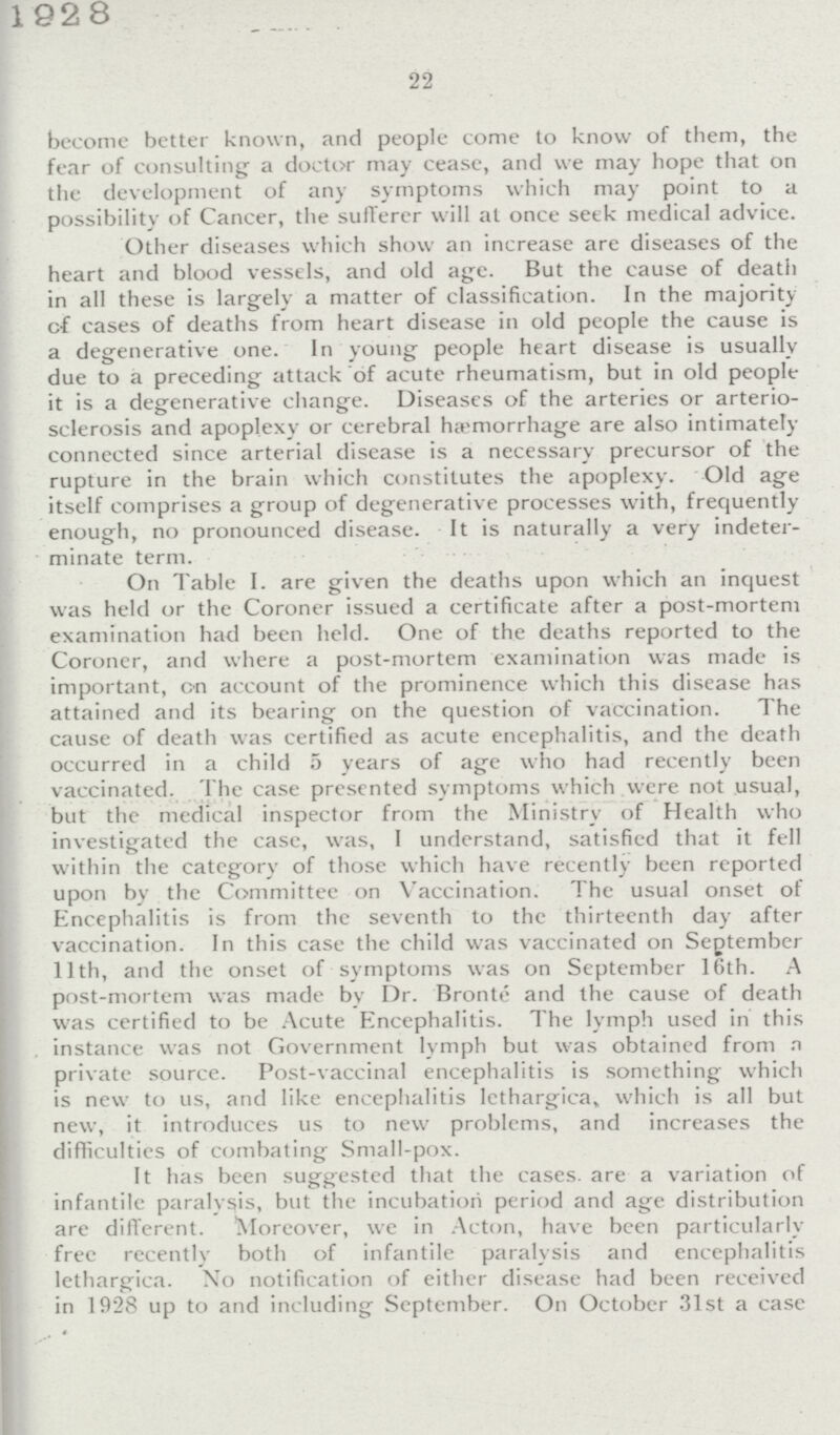 1928 22 become better known, and people come to know of them, the fear of consulting a doctor may cease, and we may hope that on the development of any symptoms which may point to a possibility of Cancer, the sufferer will at once seek medical advice. Other diseases which show an increase are diseases of the heart and blood vessels, and old age. But the cause of death in all these is largely a matter of classification. In the majority of cases of deaths from heart disease in old people the cause is a degenerative one. In young people heart disease is usually due to a preceding attack of acute rheumatism, but in old people it is a degenerative change. Diseases of the arteries or arterio sclerosis and apoplexy or cerebral hæmorrhage are also intimately connected since arterial disease is a necessary precursor of the rupture in the brain which constitutes the apoplexy. Old age itself comprises a group of degenerative processes with, frequently enough, no pronounced disease. It is naturally a very indeter minate term. On Table I. are given the deaths upon which an inquest was held or the Coroner issued a certificate after a post-mortem examination had been held. One of the deaths reported to the Coroner, and where a post-mortem examination was made is important, on account of the prominence which this disease has attained and its bearing on the question of vaccination. The cause of death was certified as acute encephalitis, and the death occurred in a child 5 years of age who had recently been vaccinated. The case presented symptoms which were not usual, but the medical inspector from the Ministry of Health who investigated the case, was, I understand, satisfied that it fell within the category of those which have recently been reported upon by the Committee on Vaccination. The usual onset of Encephalitis is from the seventh to the thirteenth day after vaccination. In this case the child was vaccinated on September 11th, and the onset of symptoms was on September 16th. A post-mortem was made by Dr. Bronte and the cause of death was certified to be Acute Encephalitis. The lymph used in this instance was not Government lymph but was obtained from a private source. Post-vaccinal encephalitis is something which is new to us, and like encephalitis Iethargica, which is all but new, it introduces us to new problems, and increases the difficulties of combating Small-pox. It has been suggested that the cases, are a variation of infantile paralysis, but the incubation period and age distribution are different. Moreover, we in Acton, have been particularlv free recently both of infantile paralysis and encephalitis Iethargica. No notification of either disease had been received in 1928 up to and including September. On October 31st a case