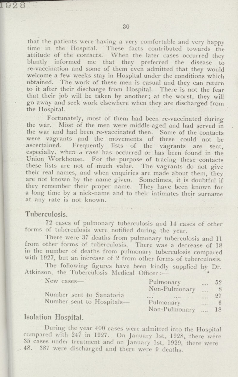 1928 30 that the patients were having a very comfortable and very happy time in the Hospital. These facts contributed towards the attitude of the contacts. When the later cases occurred they bluntly informed me that they preferred the disease to re-vaccination and some of them even admitted that they would welcome a few weeks stay in Hospital under the conditions which obtained. The work of these men is casual and they can return to it after their discharge from Hospital. There is not the fear that their job will be taken by another; at the worst, they will go away and seek work elsewhere when they are discharged from the Hospital. Fortunately, most of them had been re-vaccinated during the war. Most of the men were middle-aged and had served in the war and had been re-vaccinated then. Some of the contacts were vagrants and the movements of these could not be ascertained. Frequently lists of the vagrants are sent, especially. when a case has occurred or has been found in the Union Workhouse. For the purpose of tracing these contacts these lists are not of much value. The vagrants do not give their real names, and when enquiries are made about them, they are not known by the name given. Sometimes, it is doubtful if they remember their proper name. They have been known for a long time by a nick-name and to their intimates their surname at any rate is not known. Tuberculosis. 72 cases of pulmonary tuberculosis and 14 cases of other forms of tuberculosis were notified during the year. There were 37 deaths from pulmonary tuberculosis and 11 from other forms of tuberculosis. There was a decrease of 18 in the number of deaths from pulmonary tuberculosis compared with 1927, but an increase of 2 from other forms of tuberculosis. The following figures have been kindly supplied by Dr. Atkinson, the Tuberculosis Medical Officer:— New cases— Pulmonary 52 Non-Pulmonary 8 Number sent to Sanatoria 27 Number sent to Hospitals— Pulmonary 6 Non-Pulmonary 18 Isolation Hospital. During the year 400 cases were admitted into the Hospital compared with 247 in 1927. On January 1st, 1928, there were 35 cases under treatment and on January 1st, 1929, there were 48. 387 were discharged and there were 9 deaths.