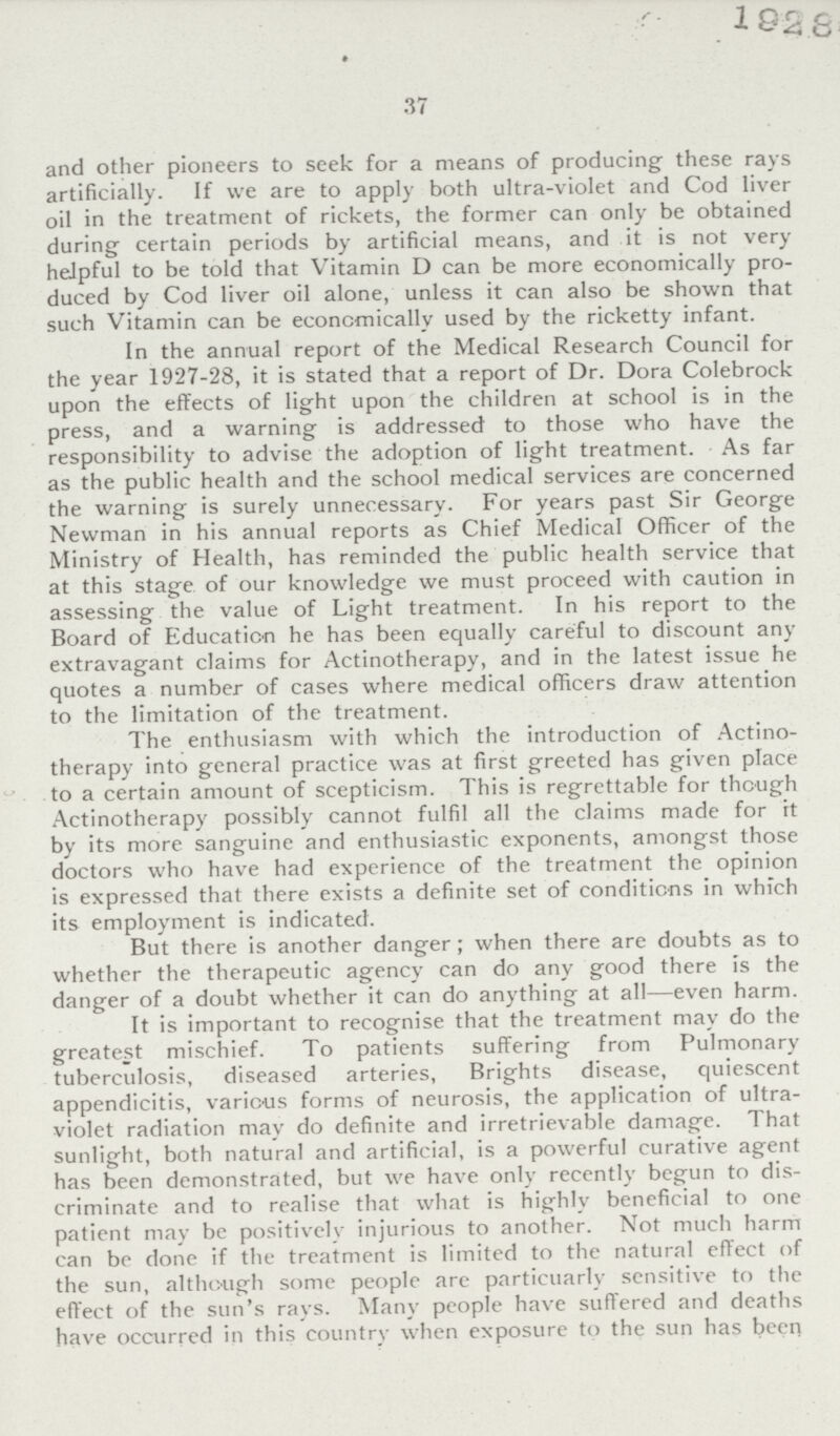 1928 37 and other pioneers to seek for a means of producing these rays artificially. If we are to apply both ultra-violet and Cod liver oil in the treatment of rickets, the former can only be obtained during certain periods by artificial means, and it is not very helpful to be told that Vitamin D can be more economically pro duced by Cod liver oil alone, unless it can also be shown that such Vitamin can be economically used by the ricketty infant. In the annual report of the Medical Research Council for the year 1927-28, it is stated that a report of Dr. Dora Colebrock upon the effects of light upon the children at school is in the press, and a warning is addressed to those who have the responsibility to advise the adoption of light treatment. As far as the public health and the school medical services are concerned the warning is surely unnecessary. For years past Sir George Newman in his annual reports as Chief Medical Officer of the Ministry of Health, has reminded the public health service that at this stage of our knowledge we must proceed with caution in assessing the value of Light treatment. In his report to the Board of Education he has been equally careful to discount any extravagant claims for Actinotherapy, and in the latest issue he quotes a number of cases where medical officers draw attention to the limitation of the treatment. The enthusiasm with which the introduction of Actino therapy into general practice was at first greeted has given place to a certain amount of scepticism. This is regrettable for though Actinotherapy possibly cannot fulfil all the claims made for it by its more sanguine and enthusiastic exponents, amongst those doctors who have had experience of the treatment the opinion is expressed that there exists a definite set of conditions in which its employment is indicated. But there is another danger; when there are doubts as to whether the therapeutic agency can do any good there is the danger of a doubt whether it can do anything at all—even harm. It is important to recognise that the treatment may do the greatest mischief. To patients suffering from Pulmonary tuberculosis, diseased arteries, Brights disease, quiescent appendicitis, various forms of neurosis, the application of ultra violet radiation may do definite and irretrievable damage. That sunlight, both natural and artificial, is a powerful curative agent has been demonstrated, but we have only recently begun to dis criminate and to realise that what is highly beneficial to one patient may be positivelv injurious to another. Not much harm can be done if the treatment is limited to the natural effect of the sun, although some people are particuarly sensitive to the effect of the sun's rays. Many people have suffered and deaths have occurred in this country when exposure to the sun has been