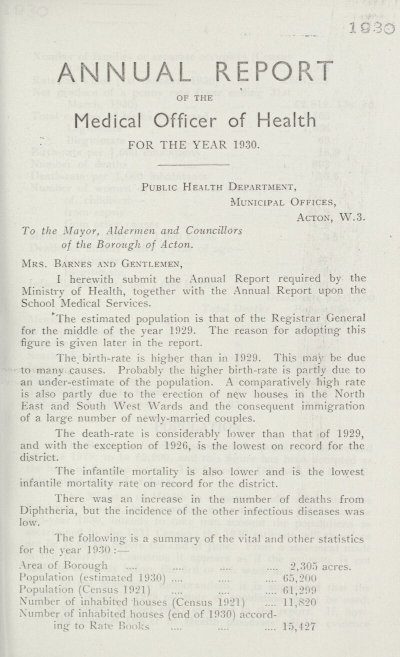 1930 ANNUAL REPORT of the Medical Officer of Health FOR THE YEAR 1930. Public Health Department, Municipal Offices, Acton, W.3. To the Mayor, Aldermen and Councillors of the Borough of Acton. Mrs. Barnes and Gentlemen, I herewith submit the Annual Report required by the Ministry of Health, together with the Annual Report upon the School Medical Services. 'The estimated population is that of the Registrar General for the middle of the year 1929. The reason for adopting this figure is given later in the report. The. birth-rate is higher than in 1929. This may be due to many causes. Probably the higher birth-rate is partly due to an under-estimate of the population. A comparatively high rate is also partly due to the erection of new houses in the North East and South West Wards and the consequent immigration of a large number of newlv-married couples. The death-rate is considerably lower than that of 1929, and with the exception of 1926, is the lowest on record for the district. The infantile mortality is also lower and is the lowest infantile mortality rate on record for the district. There was an increase in the number of deaths from Diphtheria, but the incidence of the other infectious diseases was low. The following is a summary of the vital and other statistics for the year 1930 :— Area of Borough 2,305 acres. Population (estimated 1930) 65,200 Population (Census 1921) 61,299 Number of inhabited houses (Census 1921) 11,820 Number of inhabited houses (end of 1930) accord ing to Rati- Books 15,427