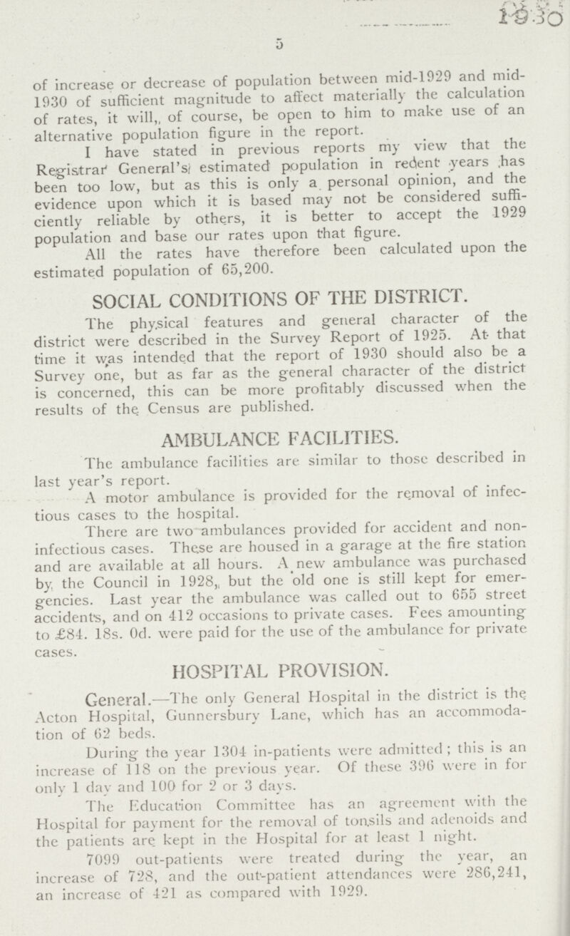 1930 5 of increase or decrease of population between mid-1929 and mid 1930 of sufficient magnitude to affect materially the calculation of rates, it will„ of course, be open to him to make use of an alternative population figure in the report. I have stated in previous reports my view that the Registrar' General's; estimated population in recent years has been too low, but as this is only a personal opinion, and the evidence upon which it is based may not be considered suffi ciently reliable by others, it is better to accept the 1929 population and base our rates upon that figure. All the rates have therefore been calculated upon the estimated population of 65,200. SOCIAL CONDITIONS OF THE DISTRICT. The phy.sical features and general character of the district were described in the Survey Report of 1925. At that time it was intended that the report of 1930 should also be a Survey one, but as far as the general character of the district is concerned, this can be more profitably discussed when the results of the Census are published. AMBULANCE FACILITIES. The ambulance facilities are similar to those described in last year's report. A motor ambulance is provided for the removal of infec tious cases to the hospital. There are two ambulances provided for accident and non infectious cases. These are housed in a garage at the fire station and are available at all hours. A new ambulance was purchased by, the Council in 1928, but the old one is still kept for emer gencies. Last year the ambulance was called out to 655 street accident's, and on 412 occasions to private cases. Fees amounting to £84. 18s. Od. were paid for the use of the ambulance for private cases. HOSPITAL PROVISION. General.—The only General Hospital in the district is the Acton Hospital, Gunnersbury Lane, which has an accommoda tion of 62 beds. During the year 1.304 in-patients were admitted; this is an increase of 118 on the previous year. Of these 396 were in for only 1 day and 100 for 2 or 3 days. The Education Committee has an agreement with the Hospital for payment for the removal of tonsils and adenoids and the patients are kept in the Hospital for at least 1 night. 7099 out-patients were treated during the year, an increase of 728, and the out-patient attendances were 286,241, an increase of 421 as compared with 1929.