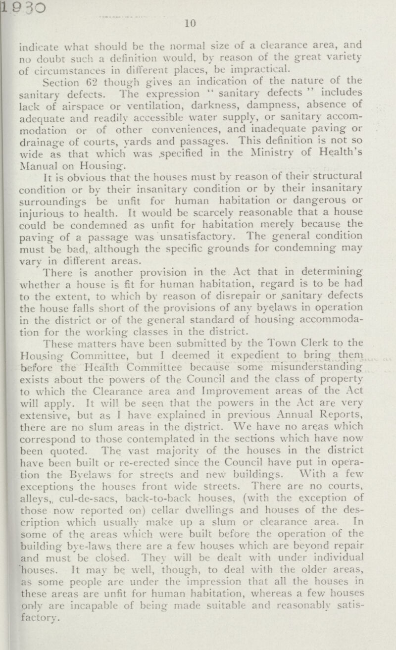 1930 10 indicate what should be the normal size of a clearance area, and no doubt such a definition would, by reason of the great variety of circumstances in different places, be impractical. Section 62 though gives an indication of the nature of the sanitary defects. The expression  sanitary defects  includes lack of airspace or ventilation, darkness, dampness, absence of adequate and readily accessible water supply, or sanitary accom modation or of other conveniences, and inadequate paving or drainage of courts, yards and passages. This definition is not so wide as that which was specified in the Ministry of Health's Manual on Housing. It is obvious that the houses must by reason of their structural condition or by their insanitary condition or by their insanitary surroundings be unfit for human habitation or dangerous or injurious to health. It would be scarcely reasonable that a house could be condemned as unfit for habitation merely because the paving of a passage was unsatisfactory. The general condition must be bad, although the specific grounds for condemning may vary in different areas. There is another provision in the Act that in determining whether a house is fit for human habitation, regard is to be had to the extent, to which by reason of disrepair or sanitary defects the house falls short of the provisions of any byelaws in operation in the district or of the general standard of housing accommoda tion for the working classes in the district. These matters have been submitted by the Town Clerk to the Hou.sing Committee, but I deemed it expedient to bring them before the Health Committee because some misunderstanding exists about the powers of the Council and the class of property to which the Clearance area and Improvement areas of the Act will apply. It will be seen that the powers in the Act are very extensive, but as I have explained in previous Annual Reports, there are no slum areas in the district. We have no areas which correspond to those contemplated in the sections which have now been quoted. The vast majority of the houses in the district have been built or re-erected since the Council have put in opera tion the Byelaws for stree.ts and new buildings. With a few exceptions the houses front wide streets. There are no courts, alleys„ cul-de-sacs, back-to-back houses, (with the exception of those now reported on) cellar dwellings and houses of the des cription which usually make up a slum or clearance area. In some of the areas which were built before the operation of the building bye-laws, there are a few houses which are beyond repair and must be closed. They will be dealt with under individual houses. It may be. well, though, to deal with the older areas, as some people are under the impression that all the houses in these areas are unfit for human habitation, whereas a few houses only are incapable of being made suitable and reasonably satis factory.