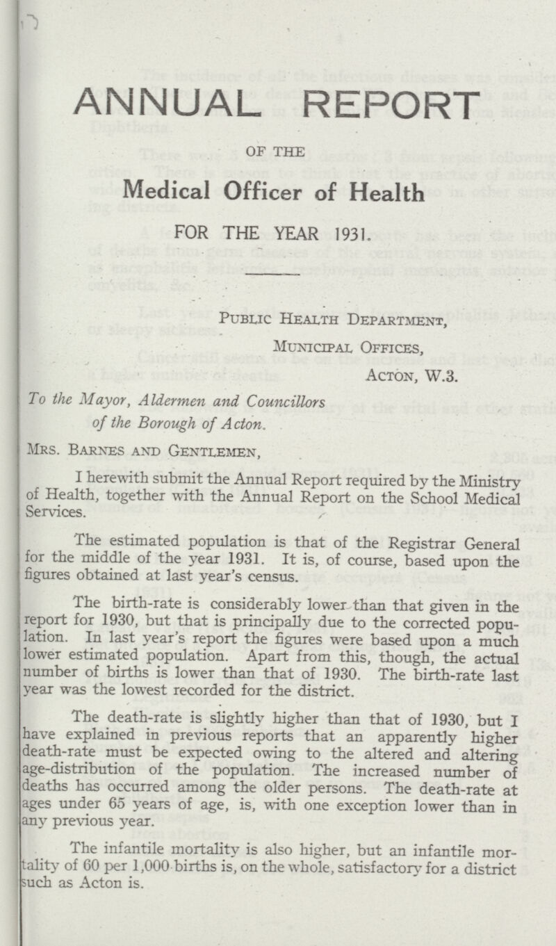 ANNUAL REPORT OF THE Medical Officer of Health FOR THE YEAR 1931. Public Health Department, Municipal Offices, Acton, W.3. To the Mayor, Aldermen and Councillors of the Borough of Acton. Mrs. Barnes and Gentlemen, I herewith submit the Annual Report required by the Ministry of Health, together with the Annual Report on the School Medical Services. The estimated population is that of the Registrar General for the middle of the year 1931. It is, of course, based upon the figures obtained at last year's census. The birth-rate is considerably lower than that given in the report for 1930, but that is principally due to the corrected popu lation. In last year's report the figures were based upon a much lower estimated population. Apart from this, though, the actual number of births is lower than that of 1930. The birth-rate last year was the lowest recorded for the district. The death-rate is slightly higher than that of 1930, but I have explained in previous reports that an apparently higher death-rate must be expected owing to the altered and altering age-distribution of the population. The increased number of deaths has occurred among the older persons. The death-rate at ages under 65 years of age, is, with one exception lower than in any previous year. The infantile mortality is also higher, but an infantile mor tality of 60 per 1,000 births is, on the whole, satisfactory for a district such as Acton is.