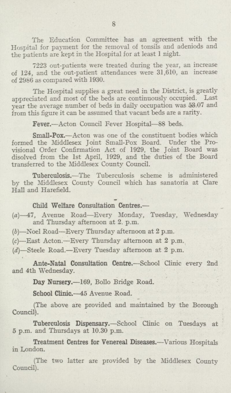 8 The Education Committee has an agreement with the Hospital for payment for the removal of tonsils and adeniods and the patients are kept in the Hospital for at least 1 night. 7223 out-patients were treated during the year, an increase of 124, and the out-patient attendances were 31,610, an increase of 2986 as compared with 1930. The Hospital supplies a great need in the District, is greatly appreciated and most of the beds are continuously occupied. Last year the average number of beds in daily occupation was 53.07 and from this figure it can be assumed that vacant beds are a rarity. Fever.— Acton Council Fever Hospital— 88 beds. Small-Pox.— Acton was one of the constituent bodies which formed the Middlesex Joint Small-Pox Board. Under the Pro visional Order Confirmation Act of 1929, the Joint Board was disolved from the 1st April, 1929, and the duties of the Board transferred to the Middlesex County Council. Tuberculosis.— The Tuberculosis scheme is administered by the Middlesex County Council which has sanatoria at Clare Hall and Harefield. Child Welfare Consultation Centres.— (a)— 47, Avenue Road— Every Monday, Tuesday, Wednesday and Thursday afternoon at 2. p.m. (b)— Noel Road— Every Thursday afternoon at 2 p.m. (c)— East Acton.— Every Thursday afternoon at 2 p.m. (d)— Steele Road.— Every Tuesday afternoon at 2 p.m. Ante-Natal Consultation Centre.— School Clinic every 2nd and 4th Wednesday. Day Nursery.— 169, Bollo Bridge Road. School Clinic.— 45 Avenue Road. (The above are provided and maintained by the Borough Council). Tuberculosis Dispensary.— School Clinic on Tuesdays at 5 p.m. and Thursdays at 10.30 p.m. Treatment Centres for Venereal Diseases.— Various Hospitals in London. (The two latter are provided by the Middlesex County Council).