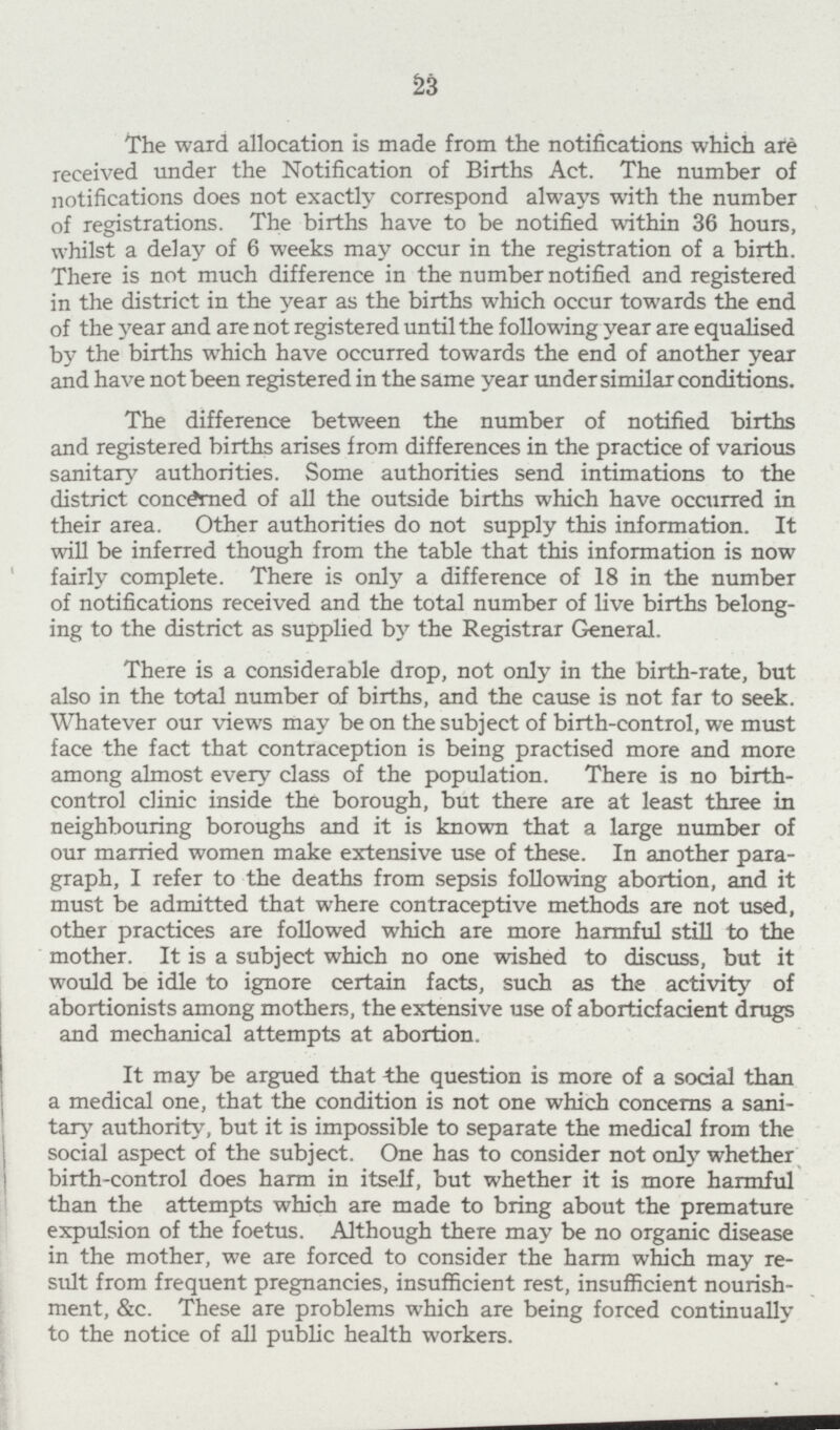 23 The ward allocation is made from the notifications which are received under the Notification of Births Act. The number of notifications does not exactly correspond always with the number of registrations. The births have to be notified within 36 hours, whilst a delay of 6 weeks may occur in the registration of a birth. There is not much difference in the number notified and registered in the district in the year as the births which occur towards the end of the year and are not registered until the following year are equalised by the births which have occurred towards the end of another year and have not been registered in the same year under similar conditions. The difference between the number of notified births and registered births arises from differences in the practice of various sanitary authorities. Some authorities send intimations to the district concerned of all the outside births which have occurred in their area. Other authorities do not supply this information. It will be inferred though from the table that this information is now fairly complete. There is only a difference of 18 in the number of notifications received and the total number of live births belong ing to the district as supplied by the Registrar General. There is a considerable drop, not only in the birth-rate, but also in the total number of births, and the cause is not far to seek. Whatever our views may be on the subject of birth-control, we must face the fact that contraception is being practised more and more among almost every class of the population. There is no birth control clinic inside the borough, but there are at least three in neighbouring boroughs and it is known that a large number of our married women make extensive use of these. In another para graph, I refer to the deaths from sepsis following abortion, and it must be admitted that where contraceptive methods are not used, other practices are followed which are more harmful still to the mother. It is a subject which no one wished to discuss, but it would be idle to ignore certain facts, such as the activity of abortionists among mothers, the extensive use of aborticfacient drugs and mechanical attempts at abortion. It may be argued that the question is more of a social than a medical one, that the condition is not one which concerns a sani tary authority, but it is impossible to separate the medical from the social aspect of the subject. One has to consider not only whether birth-control does harm in itself, but whether it is more harmful than the attempts which are made to bring about the premature expulsion of the foetus. Although there may be no organic disease in the mother, we are forced to consider the harm which may re sult from frequent pregnancies, insufficient rest, insufficient nourish ment, &c. These are problems which are being forced continually to the notice of all public health workers.