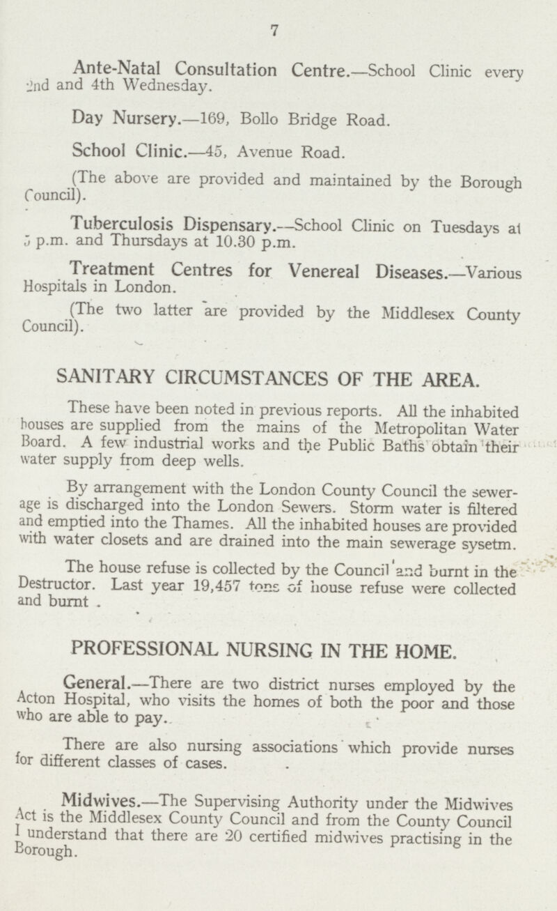 7 Ante-Natal Consultation Centre.—School Clinic every and and 4th Wednesday. Day Nursery.—169, Bollo Bridge Road. School Clinic.—45, Avenue Road. (The above are provided and maintained by the Borough Council). Tuberculosis Dispensary.—School Clinic on Tuesdays at 5 p.m. and Thursdays at 10.30 p.m. Treatment Centres for Venereal Diseases.—Various Hospitals in London. (The two latter are provided by the Middlesex County Council). SANITARY CIRCUMSTANCES OF THE AREA. These have been noted in previous reports. All the inhabited bouses are supplied from the mains of the Metropolitan Water Board. A few industrial works and the Public Baths obtain their water supply from deep wells. By arrangement with the London County Council the sewer age is discharged into the London Sewers. Storm water is filtered and emptied into the Thames. All the inhabited houses are provided with water closets and are drained into the main sewerage system. The house refuse is collected by the Council and burnt in the Destructor. Last year 19,457 tons of house refuse were collected and burnt . PROFESSIONAL NURSING IN THE HOME. General.—There are two district nurses employed by the Acton Hospital, who visits the homes of both the poor and those who are able to pay. There are also nursing associations which provide nurses for different classes of cases. Midwives.—The Supervising Authority under the Midwives Act is the Middlesex County Council and from the County Council 1 understand that there are 20 certified midwives practising in the Borough.