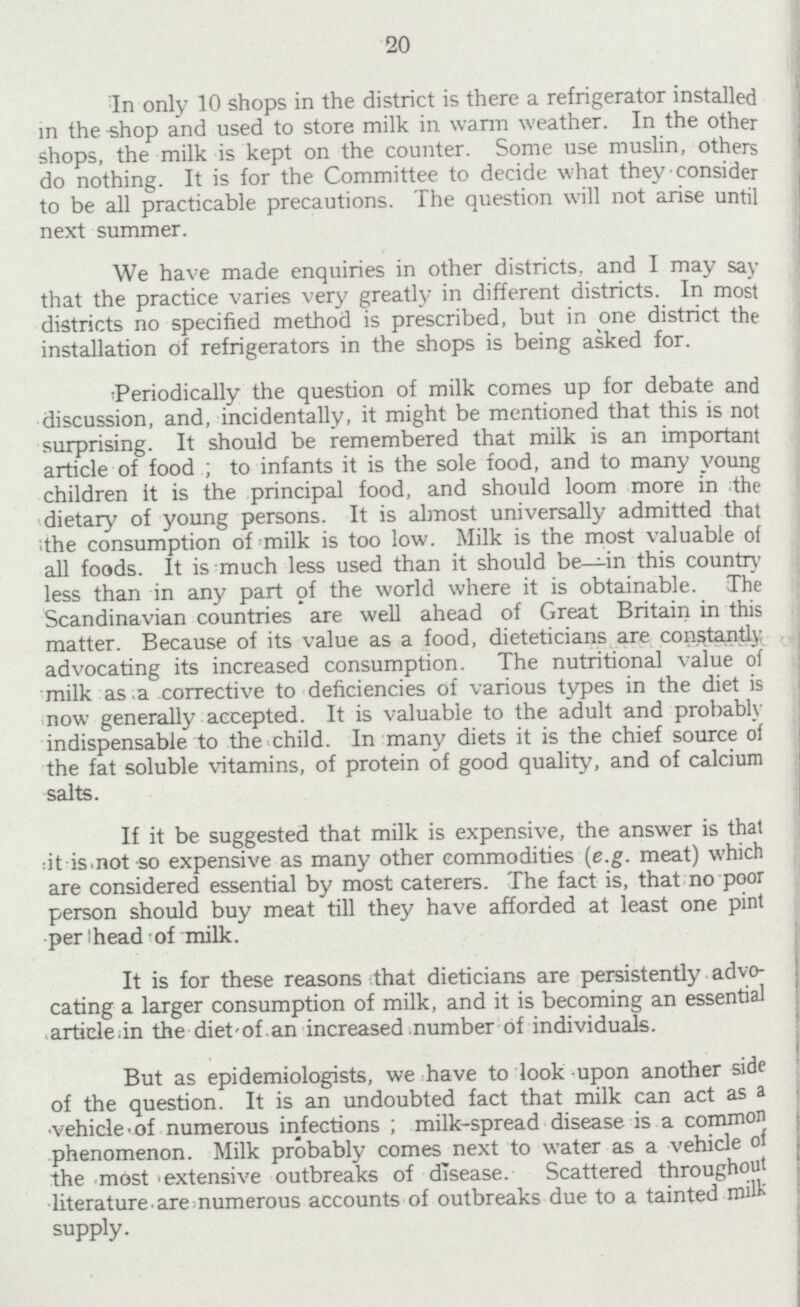 20 In only 10 shops in the district is there a refrigerator installed in the shop and used to store milk in warm weather. In the other shops, the milk is kept on the counter. Some use muslin, others do nothing. It is for the Committee to decide what they consider to be all practicable precautions. The question will not arise until next summer. We have made enquiries in other districts, and I may say that the practice varies very greatly in different districts. In most districts no specified method is prescribed, but in one district the installation of refrigerators in the shops is being asked for. Periodically the question of milk comes up for debate and discussion, and, incidentally, it might be mentioned that this is not surprising. It should be remembered that milk is an important article of food ; to infants it is the sole food, and to many young children it is the principal food, and should loom more in the dietary of young persons. It is almost universally admitted that the consumption of milk is too low. Milk is the most valuable of all foods. It is much less used than it should be—in this country less than in any part of the world where it is obtainable. The Scandinavian countries are well ahead of Great Britain in this matter. Because of its value as a food, dieteticians are constantly advocating its increased consumption. The nutritional value of milk as a corrective to deficiencies of various types in the diet is now generally accepted. It is valuable to the adult and probably indispensable to the child. In many diets it is the chief source of the fat soluble vitamins, of protein of good quality, and of calcium salts. If it be suggested that milk is expensive, the answer is that it is not so expensive as many other commodities (e.g. meat) which are considered essential by most caterers. The fact is, that no poor person should buy meat till they have afforded at least one pint per head of milk. It is for these reasons that dieticians are persistently advo cating a larger consumption of milk, and it is becoming an essential article in the diet of an increased number of individuals. But as epidemiologists, we have to look upon another side of the question. It is an undoubted fact that milk can act as a vehicle of numerous infections; milk-spread disease is a common phenomenon. Milk probably comes next to water as a vehicle of the most extensive outbreaks of disease. Scattered throughout literature are numerous accounts of outbreaks due to a tainted milk supply.