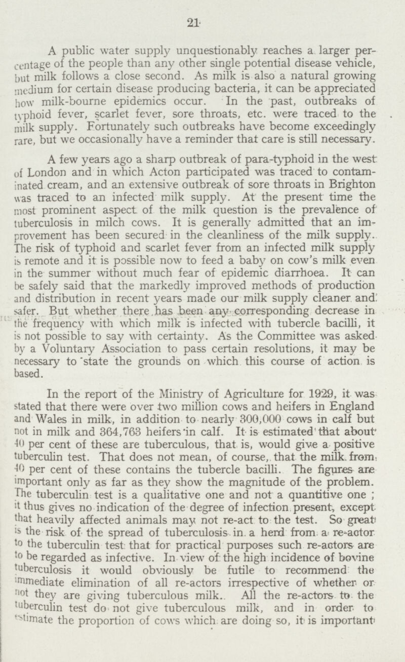 21 A public water supply unquestionably reaches a larger per centage of the people than any other single potential disease vehicle, but milk follows a close second. As milk is also a natural growing medium for certain disease producing bacteria, it can be appreciated how milk-bourne epidemics occur. In the past, outbreaks of typhoid fever, scarlet fever, sore throats, etc. were traced to the milk supply. Fortunately such outbreaks have become exceedingly rare, but we occasionally have a reminder that care is still necessary. A few years ago a sharp outbreak of para-typhoid in the west of London and in which Acton participated was traced to contam inated cream, and an extensive outbreak of sore throats in Brighton was traced to an infected milk supply. At the present time the most prominent aspect of the milk question is the prevalence of tuberculosis in milch cows. It is generally admitted that an im provement has been secured in the cleanliness of the milk supply. The risk of typhoid and scarlet fever from an infected milk supply is remote and it is possible now to feed a baby on cow's milk even in the summer without much fear of epidemic diarrhoea. It can be safely said that the markedly improved methods of production and distribution in recent years made our milk supply cleaner and safer. But whether there has been any corresponding decrease in the frequency with which milk is infected with tubercle bacilli, it is not possible to say with certainty. As the Committee was asked by a Voluntary Association to pass certain resolutions, it may be necessary to state the grounds on which this course of action is based. In the report of the Ministry of Agriculture for 1929, it was stated that there were over two million cows and heifers in England and Wales in milk, in addition to nearly 300,000 cows in calf but not in milk and 364,763 heifers in calf. It is estimated that about 40 per cent of these are tuberculous, that is, would give a positive tuberculin test. That does not mean, of course, that the milk. from. 40 per cent of these contains the tubercle bacilli. The figures are important only as far as they show the magnitude of the problem. The tuberculin test is a qualitative one and not a quantitive one; it thus gives no indication of the degree of infection present, except that heavily affected animals may not re-act to the test. So great is the risk of the spread of tuberculosis in. a herd from a re-actor to the tuberculin test that for practical purposes such re-actors are to be regarded as infective. In view of: the high incidence of bovine tuberculosis it would obviously be futile to recommend the immediate elimination of all re-actors irrespective of whether or not they are giving tuberculous milk. All the re-actors to the tuberculin test do not give tuberculous milk, and in order to estimate the proportion of cows which are doing so, it is important