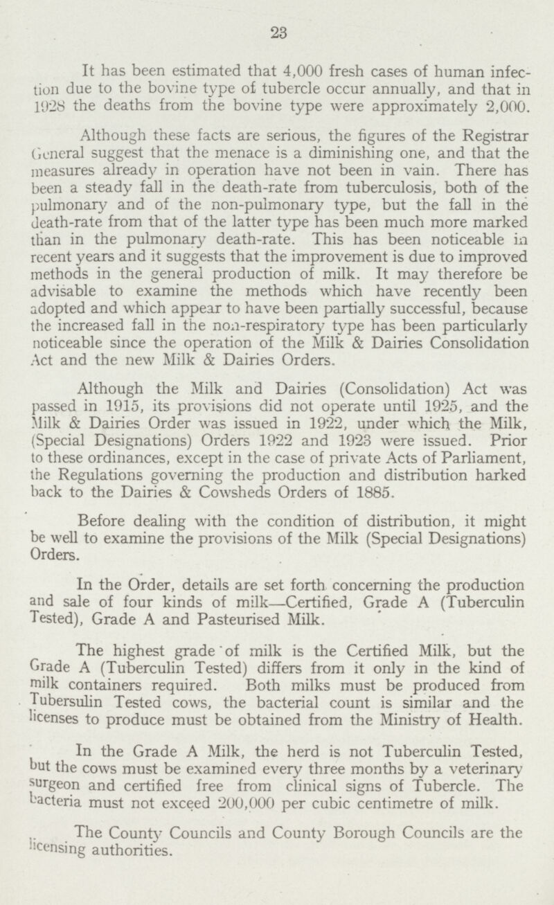 23 It has been estimated that 4,000 fresh cases of human infec tion due to the bovine type of tubercle occur annually, and that in 1928 the deaths from the bovine type were approximately 2,000. Although these facts are serious, the figures of the Registrar General suggest that the menace is a diminishing one, and that the measures already in operation have not been in vain. There has been a steady fall in the death-rate from tuberculosis, both of the pulmonary and of the non-pulmonary type, but the fall in the death-rate from that of the latter type has been much more marked than in the pulmonary death-rate. This has been noticeable in recent years and it suggests that the improvement is due to improved methods in the general production of milk. It may therefore be advisable to examine the methods which have recently been adopted and which appear to have been partially successful, because the increased fall in the non-respiratory type has been particularly noticeable since the operation of the Milk & Dairies Consolidation Act and the new Milk & Dairies Orders. Although the Milk and Dairies (Consolidation) Act was passed in 1915, its provisions did not operate until 1925, and the Milk & Dairies Order was issued in 1922, under which the Milk, (Special Designations) Orders 1922 and 1923 were issued. Prior to these ordinances, except in the case of private Acts of Parliament, the Regulations governing the production and distribution harked hack to the Dairies & Cowsheds Orders of 1885. Before deeding with the condition of distribution, it might be well to examine the provisions of the Milk (Special Designations) Orders. In the Order, details are set forth concerning the production and sale of four kinds of milk—Certified, Grade A (Tuberculin Tested), Grade A and Pasteurised Milk. The highest grade of milk is the Certified Milk, but the Grade A (Tuberculin Tested) differs from it only in the kind of milk containers required. Both milks must be produced from Tuberculin Tested cows, the bacterial count is similar and the licenses to produce must be obtained from the Ministry of Health. In the Grade A Milk, the herd is not Tuberculin Tested, but the cows must be examined every three months by a veterinary surgeon and certified free from clinical signs of Tubercle. The bacteria must not exceed 200,000 per cubic centimetre of milk. The County Councils and County Borough Councils are the licensing authorities.