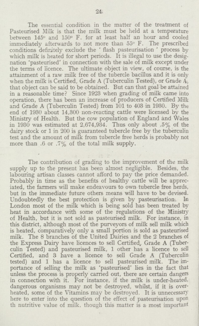 24 The essential condition in the matter of the treatment of Pasteurised Milk is that the milk must be held at a temperature between 145° and 150° F. for at least half an hour and cooled immediately afterwards to not more than 55° F. The prescribed conditions definitely exclude the 'flash pasteurisation' process by which milk is heated for short periods. It is illegal to use the desig nation 'pasteurised' in connection with the sale of milk except under the terms of licence. The ultimate object in view, of course, is the attainment of a raw milk free of the tubercle bacillus and it is only when the milk is Certified, Grade A (Tuberculin Tested), or Grade A, that object can be said to be obtained. But can that goal be attained in a reasonable time? Since 1923 when grading of milk came into operation, there has been an increase of producers of Certified Milk and Grade A (Tuberculin Tested) from 101 to 403 in 1930. By the end of 1930 about 14,300 non-reacting cattle were licensed by the Ministry of Health. But the cow population of England and Wales in 1930 was estimated at 2,674,934. Thus only about .5% of the dairy stock or 1 in 200 is guaranteed tubercle free by the tuberculin test and the amount of milk from tubercle free herds is probably not more than .6 or .7% of the total milk supply. The contribution of grading to the improvement of the milk supply up to the present has been almost negligible. Besides, the labouring artisan classes cannot afford to pay the price demanded. Probably in time as the benefits of healthy cattle will be apprec iated, the farmers will make endeavours to own tubercle free herds, but in the immediate future others means will have to be devised. Undoubtedly the best protection is given by pasteurisation. In London most of the milk which is being sold has been treated by heat in accordance with some of the regulations of the Ministry of Health, but it is not sold as pasteurised milk. For instance, in this district, although most of the purveyors of milk sell milk which is heated, comparatively only a small portion is sold as pasteurised milk. The 8 branches of the United Dairies and the 2 branches of the Express Dairy have licences to sell Certified, Grade A (Tuber culin Tested) and pasteurised milk, 1 other has a licence to sell Certified, and 3 have a licence to sell Grade A (Tuberculin tested) and 1 has a licence to sell pasteurised milk. The im portance of selling the milk as 'pasteurised' lies in the fact that unless the process is properly carried out, there are certain dangers in connection with it. For instance, if the milk is under-heated, dangerous organisms may not be destroyed, whilst, if it is over heated, some of the Vitamins may be destroyed. It is unnecessary here to enter into the question of the effect of pasteurisation upon th nutritive value of milk, though this matter is a most important