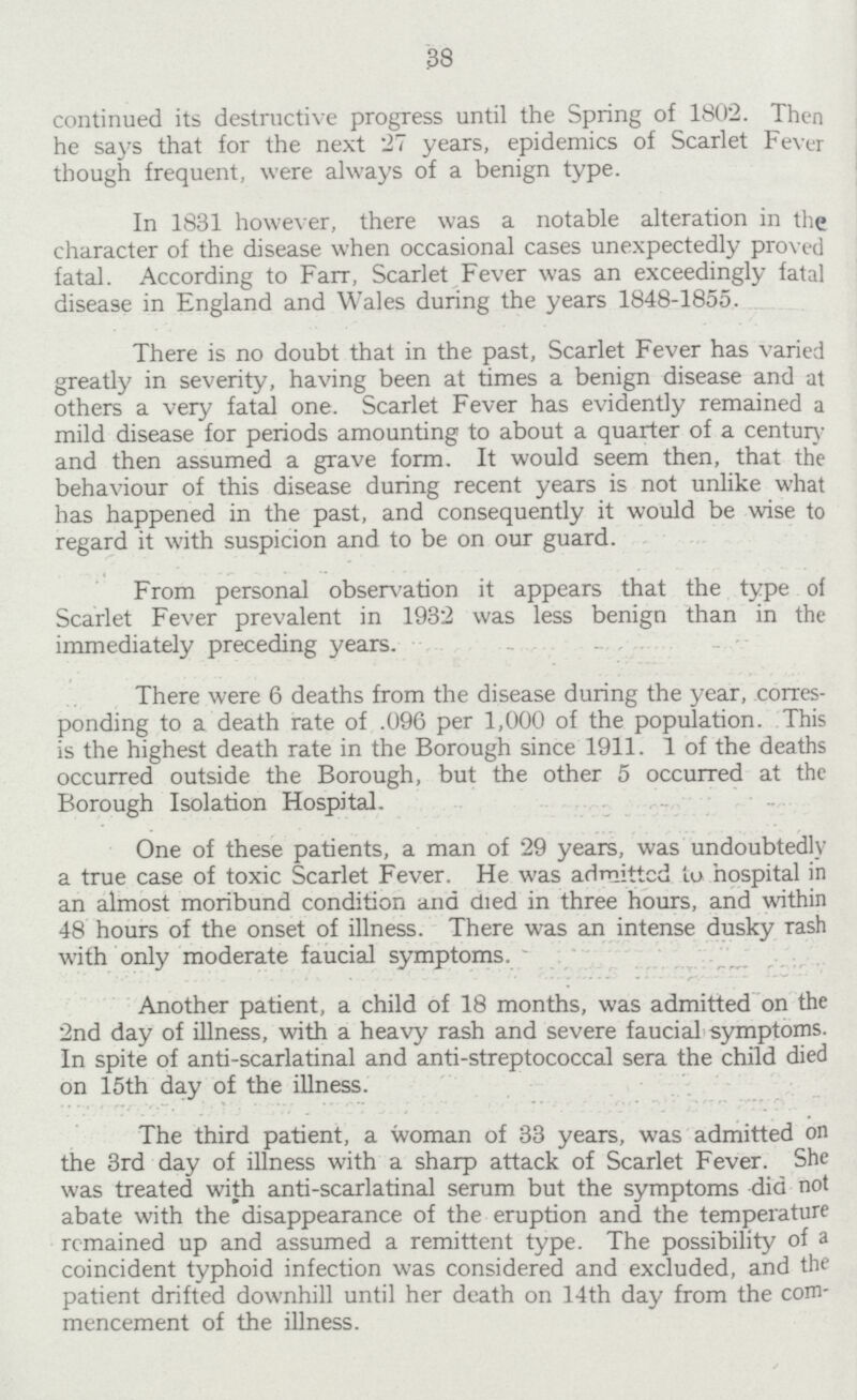 38 continued its destructive progress until the Spring of 1802. Then he says that for the next 27 years, epidemics of Scarlet Fever though frequent, were always of a benign type. In 1831 however, there was a notable alteration in the character of the disease when occasional cases unexpectedly proved fatal. According to Farr, Scarlet Fever was an exceedingly fatal disease in England and Wales during the years 1848-1855. There is no doubt that in the past, Scarlet Fever has varied greatly in severity, having been at times a benign disease and at others a very fated one. Scarlet Fever has evidently remained a mild disease for periods amounting to about a quarter of a century and then assumed a grave form. It would seem then, that the behaviour of this disease during recent years is not unlike what has happened in the past, and consequently it would be wise to regard it with suspicion and to be on our guard. From personal observation it appears that the type of Scarlet Fever prevalent in 1932 was less benign than in the immediately preceding years. There were 6 deaths from the disease during the year, corres ponding to a death rate of .096 per 1,000 of the population. This is the highest death rate in the Borough since 1911. 1 of the deaths occurred outside the Borough, but the other 5 occurred at the Borough Isolation Hospital. One of these patients, a man of 29 years, was undoubtedly a true case of toxic Scarlet Fever. He was admitted tu hospital in an almost moribund condition ana died in three hours, and within 48 hours of the onset of illness. There was an intense dusky rash with only moderate faucial symptoms. Another patient, a child of 18 months, was admitted on the 2nd day of illness, with a heavy rash and severe faucial symptoms. In spite of anti-scarlatinal and anti-streptococcal sera the child died on 15th day of the illness. The third patient, a woman of 33 years, was admitted on the 3rd day of illness with a sharp attack of Scarlet Fever. She was treated with anti-scarlatinal serum but the symptoms did not abate with the disappearance of the eruption and the temperature remained up and assumed a remittent type. The possibility of a coincident typhoid infection was considered and excluded, and the patient drifted downhill until her death on 14th day from the com mencement of the illness.