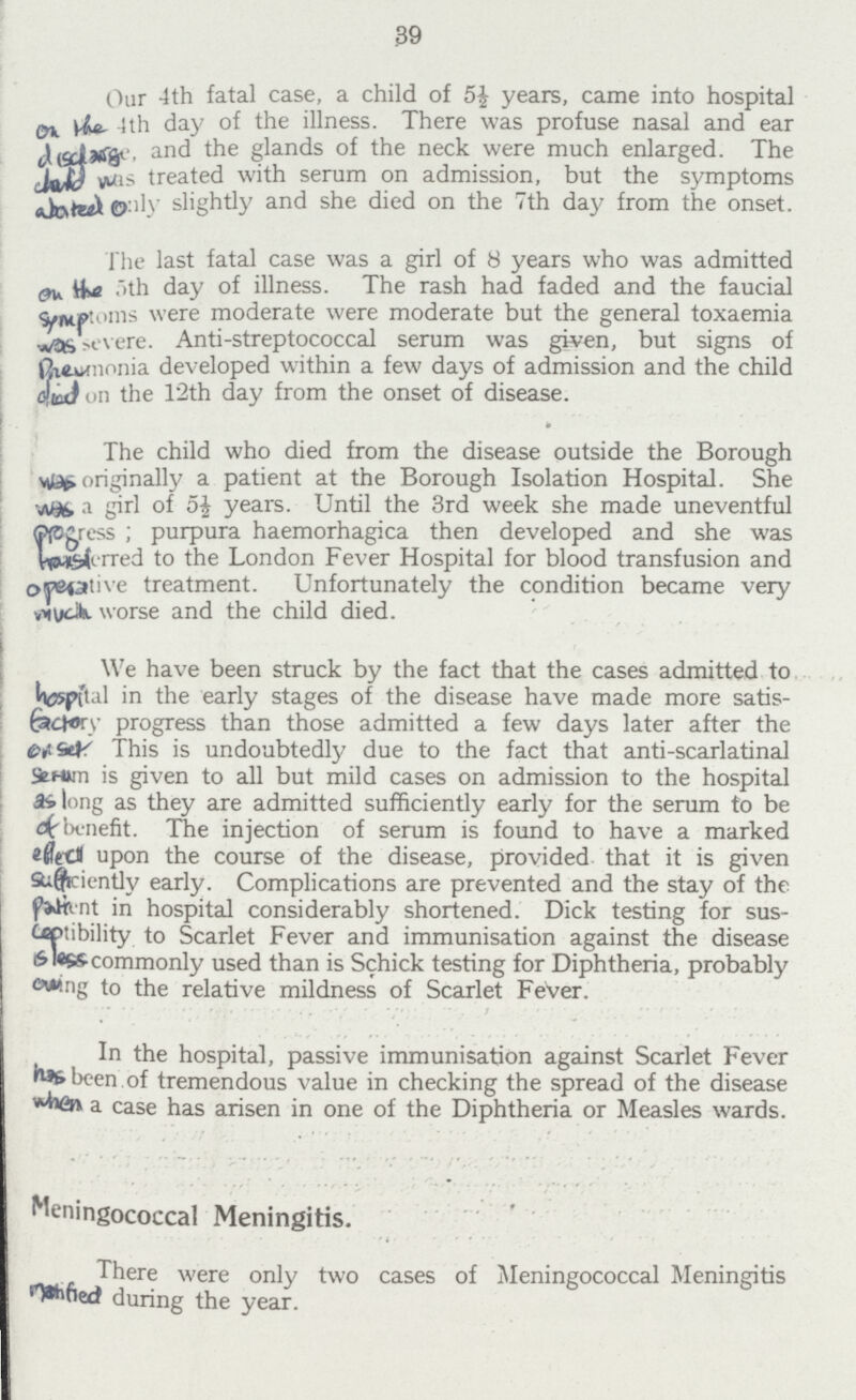 39 Our 4th fatal case, a child of 5£ years, came into hospital on the 4th day of the illness. There was profuse nasal and ear disdarge, and the glands of the neck were much enlarged. The land was treated with serum on admission, but the symptoms abated only slightly and she died on the 7th day from the onset. The last fatal case was a girl of 8 years who was admitted on the 5th day of illness. The rash had faded and the faucial symptoms were moderate were moderate but the general toxaemia was sevre. Anti-streptococcal serum was given, but signs of Prevmonia developed within a few days of admission and the child diod on the 12th day from the onset of disease. The child who died from the disease outside the Borough was originally a patient at the Borough Isolation Hospital. She was a girl of 5½ years. Until the 3rd week she made uneventful progress; purpura haemorhagica then developed and she was freaferred to the London Fever Hospital for blood transfusion and operative treatment. Unfortunately the condition became very much worse and the child died. We have been struck by the fact that the cases admitted to hospital in the early stages of the disease have made more satis factory progress than those admitted a few days later after the on set. This is undoubtedly due to the fact that anti-scarlatinal Senun is given to all but mild cases on admission to the hospital as long as they are admitted sufficiently early for the serum to be of benefit. The injection of serum is found to have a marked effect upon the course of the disease, provided that it is given sufficiently early. Complications are prevented and the stay of the Patient in hospital considerably shortened. Dick testing for sus ceptibility to Scarlet Fever and immunisation against the disease is less commonly used than is Schick testing for Diphtheria, probably owing to the relative mildness of Scarlet Fever. In the hospital, passive immunisation against Scarlet Fever has been of tremendous value in checking the spread of the disease when a case has arisen in one of the Diphtheria or Measles wards. Meningococcal Meningitis. There were only two cases of Meningococcal Meningitis notofied during the year.