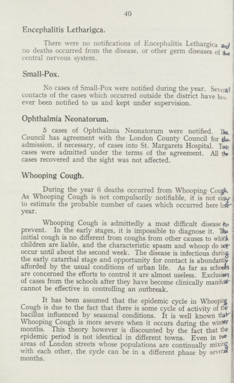 40 Encephalitis Letharigca. There were no notifications of Encephalitis Lethargica and no deaths occurred from the disease, or other germ diseases of the central nervous system. Small-Pox. No cases of Small-Pox were notified during the year. Several contacts of the cases which occurred outside the district have how ever been notified to us and kept under supervision. Ophthalmia Neonatorum. 5 cases of Ophthalmia Neonatorum were notified. The Council has agreement with the London County Council for the admission, if necessary, of cases into St. Margarets Hospital. Two cases were admitted under the terms of the agreement. All the cases recovered and the sight was not affected. Whooping Cough. During the year 6 deaths occurred from Whooping Cough As Whooping Cough is not compulsorily notifiable, it is not easy to estimate the probable number of cases which occurred here last year. Whooping Cough is admittedly a most difficult disease to prevent. In the early stages, it is impossible to diagnose it. The initial cough is no different from coughs from other causes to which children are liable, and the characteristic spasm and whoop do not occur until about the second week. The disease is infectious dunring the early catarrhal stage and opportunity for contact is abundantly afforded by the usual conditions of urban life. As far as schocts are concerned the efforts to control it are almost useless. Exclusion of cases from the schools after they have become clinically manifest cannot be effective in controlling an outbreak. It has been assumed that the epidemic cycle in Whoopig Cough is due to the fact that there is some cycle of activity of the bacillus influenced by seasonal conditions. It is well known that Whooping Cough is more severe when it occurs during the winter months. This theory however is discounted by the fact that the epidemic period is not identical in different towns. Even in the areas of London streets whose populations are continually mixing with each other, the cycle can be in a different phase by severed months.