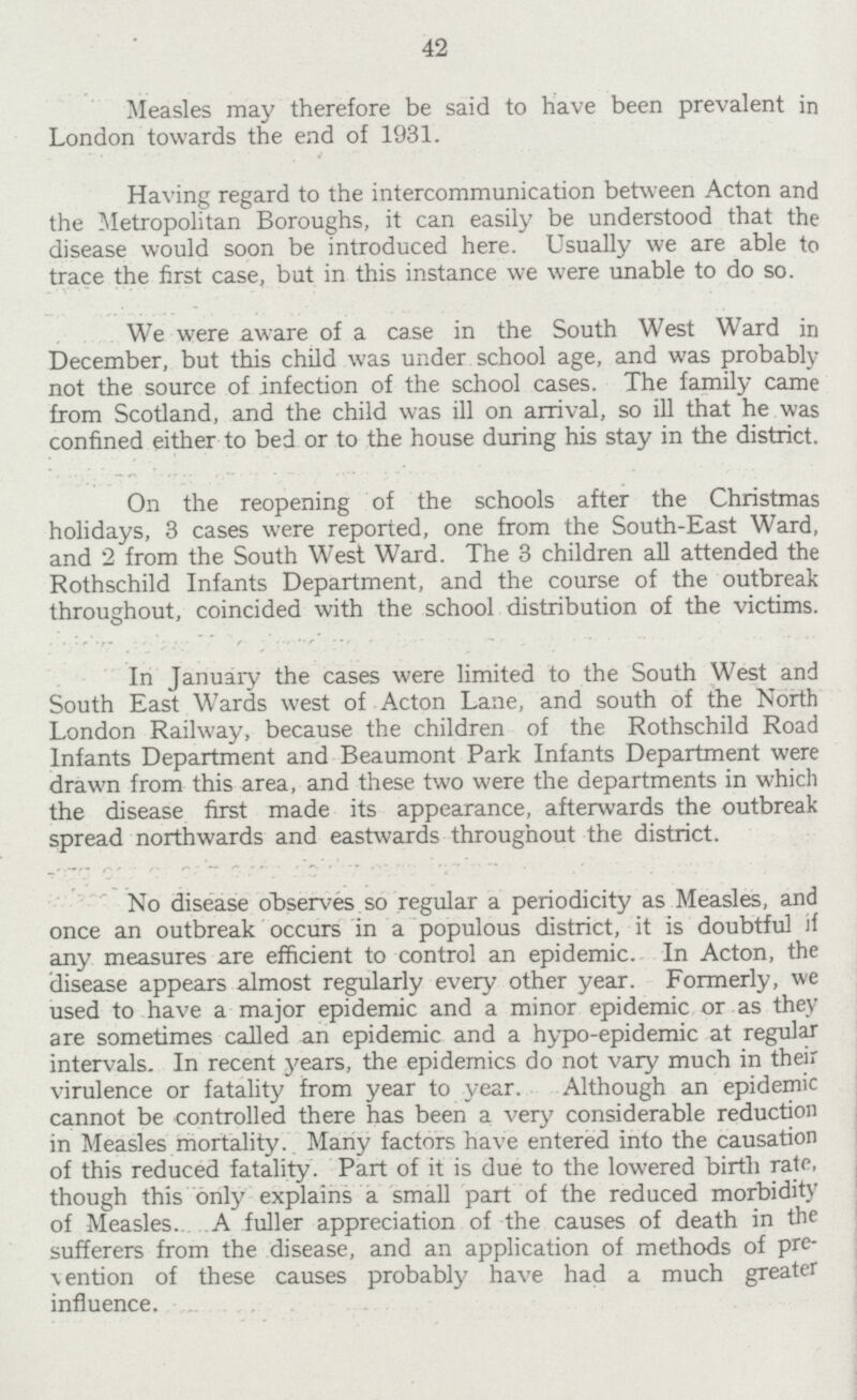 42 Measles may therefore be said to have been prevalent in London towards the end of 1931. Having regard to the intercommunication between Acton and the Metropolitan Boroughs, it can easily be understood that the disease would soon be introduced here. Usually we are able to trace the first case, but in this instance we were unable to do so. We were aware of a case in the South West Ward in December, but this child was under school age, and was probably not the source of infection of the school cases. The family came from Scotland, and the child was ill on arrival, so ill that he was confined either to bed or to the house during his stay in the district. On the reopening of the schools after the Christmas holidays, 3 cases were reported, one from the South-East Ward, and 2 from the South West Ward. The 3 children all attended the Rothschild Infants Department, and the course of the outbreak throughout, coincided with the school distribution of the victims. In January the cases were limited to the South West and South East Wards west of Acton Lane, and south of the North London Railway, because the children of the Rothschild Road Infants Department and Beaumont Park Infants Department were drawn from this area, and these two were the departments in which the disease first made its appearance, afterwards the outbreak spread northwards and eastwards throughout the district. No disease observes so regular a periodicity as Measles, and once an outbreak occurs in a populous district, it is doubtful if any measures are efficient to control an epidemic. In Acton, the disease appears almost regularly every other year. Formerly, we used to have a major epidemic and a minor epidemic or as they are sometimes called an epidemic and a hypo-epidemic at regular intervals. In recent years, the epidemics do not vary much in their virulence or fatality from year to year. Although an epidemic cannot be controlled there has been a very considerable reduction in Measles mortality. Many factors have entered into the causation of this reduced fatality. Part of it is due to the lowered birth rate, though this only explains a small part of the reduced morbidity of Measles. A fuller appreciation of the causes of death in the sufferers from the disease, and an application of methods of pre vention of these causes probably have had a much greater influence.