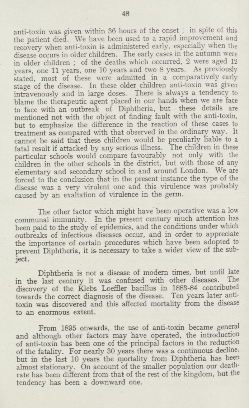 48 anti-toxin was given within 36 hours of the onset; in spite of this the patient died. We have been used to a rapid improvement and recovery when anti-toxin is administered early, especially when the disease occurs in older children. The early cases in the autumn were in older children; of the deaths which occurred, 2 were aged 12 years, one 11 years, one 10 years and two 8 years. As previously stated, most of these were admitted in a comparatively early stage of the disease. In these older children anti-toxin was given intravenously and in large doses. There is always a tendency to blame the therapeutic agent placed in our hands when we are face to face with an outbreak of Diphtheria, but these details are mentioned not with the object of finding fault with the anti-toxin, but to emphasize the difference in the reaction of these cases to treatment as compared with that observed in the ordinary way. It cannot be said that these children would be peculiarly liable to a fatal result if attacked by any serious illness. The children in these particular schools would compare favourably not only with the children in the other schools in the district, but with those of any elementary and secondary school in and around London. We are forced to the conclusion that in the present instance the type of the disease was a very virulent one and this virulence was probably caused by an exaltation of virulence in the germ. The other factor which might have been operative was a low communal immunity. In the present century much attention has been paid to the study of epidemics, and the conditions under which outbreaks of infectious diseases occur, and in order to appreciate the importance of certain procedures which have been adopted to prevent Diphtheria, it is necessary to take a wider view of the sub ject. Diphtheria is not a disease of modern times, but until late in the last century it was confused with other diseases. The discovery of the Klebs Loeffler bacillus in 1883-84 contributed towards the correct diagnosis of the disease. Ten years later anti toxin was discovered and this affected mortality from the disease to an enormous extent. From 1895 onwards, the use of anti-toxin became general and although other factors may have operated, the introduction of anti-toxin has been one of the principal factors in the reduction of the fatality. For nearly 30 years there was a continuous decline, but in the last 10 years the mortality from Diphtheria has been almost stationary. On account of the smaller population our death rate has been different from that of the rest of the kingdom, but the tendency has been a downward one.
