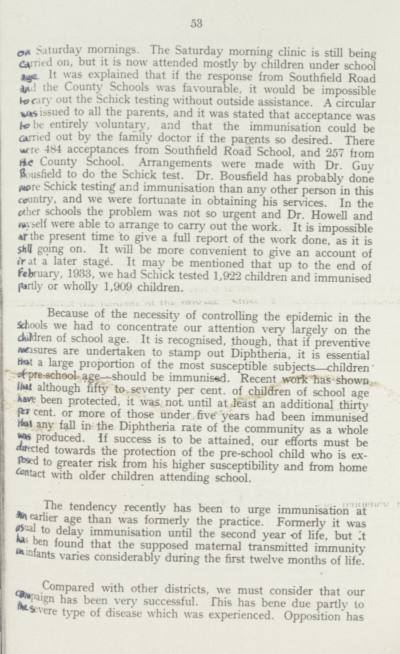 53 on Saturday mornings. The Saturday morning clinic is still being carrued on, but it is now attended mostly by children under school ags. It was explained that if the response from Southfield Road and the County Schools was favourable, it would be impossible to carry out the Schick testing without outside assistance. A circular was issued to all the parents, and it was stated that acceptance was to be entirely voluntary, and that the immunisation could be carried out by the family doctor if the patents so desired. There were 484 acceptances from Southfield Road School, and 257 from the County School. Arrangements were made with Dr. Guy Bousfield to do the Schick test. Dr. Bousfield has probably done more Schick testing and immunisation than any other person in this country, and we were fortunate in obtaining his services. In the other schools the problem was not so urgent and Dr. Howell and myself were able to arrange to carry out the work. It is impossible at the present time to give a full report of the work done, a.s it is Shell going on. It will be more convenient to give an account of in at a later stage. It may be mentioned that up to the end of February, 1933, we had Schick tested 1,922 children and immunised partly or wholly 1,909 children. Because of the necessity of controlling the epidemic in the Schools we had to concentrate our attention very largely on the children of school age. It is recognised, though, that if preventive measures are undertaken to stamp out Diphtheria, it is essential that a large proportion of the most susceptible subjects—children' of pre-school age^should be immunised. Recent work has-shown that although fifty to. seventy per cent, of children of school age have been protected, it was not until at least an additional thirty per cent. or more of those under five years had been immunised any fall in the Diphtheria rate of the community as a whole was produced. If success is to be attained, our efforts must be drected towards the protection of the pre-school child who is ex posed to greater risk from his higher susceptibility and from home contact with older children attending school. The tendency recently has been to urge immunisation at on earlier age than was formerly the practice. Formerly it was usual to delay immunisation until the second year of life, but It has been found that the supposed maternal transmitted immunity in infants varies considerably during the first twelve months of life. Compared with other districts, we must consider that our compaign has been very successful. This has bene due partly to the severe type of disease which was experienced. Opposition has